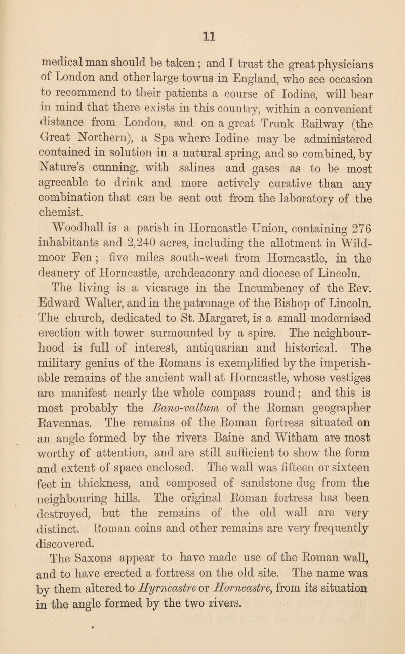 medical man should be taken; and I trust the great physicians of London and other large towns in England, who see occasion to recommend to their patients a course of Iodine, will bear in mind that there exists in this country, within a convenient distance from London, and on a great Trunk Railway (the Great Northern), a Spa where Iodine may be administered contained in solution in a natural spring, and so combined, by Nature’s cunning, with salines and gases as to be most agreeable to drink and more actively curative than any combination that can be sent out from the laboratory of the chemist. Woodhall is a parish in Horncastle Union, containing 276 inhabitants and 2,240 acres, including the allotment in Wild- moor Fen; five miles south-west from Horncastle, in the deanery of Horncastle, archdeaconry and diocese of Lincoln. The living is a vicarage in the Incumbency of the Rev. Edward Walter, and in the patronage of the Bishop of Lincoln. The church, dedicated to St. Margaret, is a small modernised erection with tower surmounted by a spire. The neighbour¬ hood is full of interest, antiquarian and historical. The military genius of the Romans is exemplified by the imperish¬ able remains of the ancient wall at Horncastle, whose vestiges are manifest nearly the whole compass round; and this is most probably the Bano-vallum of the Roman geographer Ravennas. The remains of the Roman fortress situated on an angle formed by the rivers Baine and Witham are most worthy of attention, and are still sufficient to show the form and extent of space enclosed. The wall was fifteen or sixteen feet in thickness, and composed of sandstone dug from the neighbouring hills. The original Roman fortress has been destroyed, but the remains of the old wall are very distinct. Roman coins and other remains are very frequently discovered. The Saxons appear to have made use of the Roman wall, and to have erected a fortress on the old site. The name was by them altered to Hyrncastre or Horncastre, from its situation in the angle formed by the two rivers.