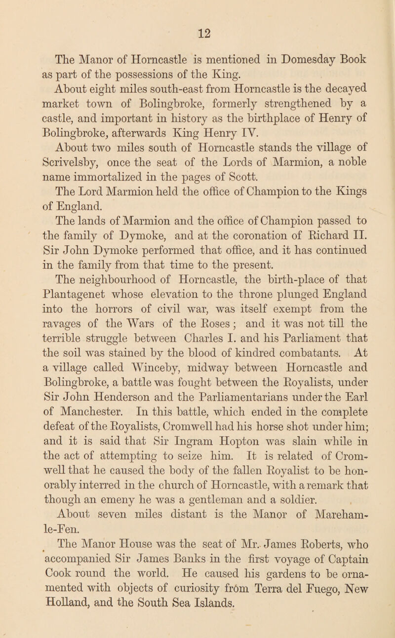 The Manor of Horncastle is mentioned in Domesday Book as part of the possessions of the King. About eight miles south-east from Horncastle is the decayed market town of Bolingbroke, formerly strengthened by a castle, and important in history as the birthplace of Henry of Bolingbroke, afterwards King Henry IY. About two miles south of Horncastle stands the village of Scrivelsby, once the seat of the Lords of Marmion, a noble name immortalized in the pages of Scott. The Lord Marmion held the office of Champion to the Kings of England. The lands of Marmion and the office of Champion passed to the family of Dymoke, and at the coronation of Richard II. Sir John Dymoke performed that office, and it has continued in the family from that time to the present. The neighbourhood of Horncastle, the birth-place of that Plantagenet whose elevation to the throne plunged England into the horrors of civil war, was itself exempt from the ravages of the Wars of the Roses; and it was not till the terrible struggle between Charles I. and his Parliament that the soil was stained by the blood of kindred combatants. At a village called Winceby, midway between Horncastle and Bolingbroke, a battle was fought between the Royalists, under Sir John Henderson and the Parliamentarians under the Earl of Manchester. In this battle, which ended in the complete defeat of the Royalists, Cromwell had his horse shot under him; and it is said that Sir Ingram Hopton was slam while in the act of attempting to seize him. It is related of Crom¬ well that he caused the body of the fallen Royalist to be hon¬ orably interred in the church of Horncastle, with a remark that though an emeny he was a gentleman and a soldier. About seven miles distant is the Manor of Mareham- le-Een. The Manor House was the seat of Mr. James Roberts, who accompanied Sir James Banks in the first voyage of Captain Cook round the world. He caused his gardens to be orna¬ mented with objects of curiosity from Terra del Euego, New Holland, and the South Sea Islands.