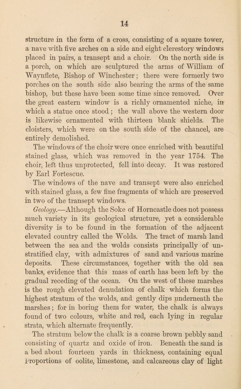 structure in the form of a cross, consisting of a square tower, a nave with five arches on a side and eight clerestory windows placed in pairs, a transept and a choir. On the north side is a porch, on which are sculptured the arms of William of Waynflete, Bishop of Winchester; there were formerly two porches on the south side also hearing the arms of the same bishop, but these have been some time since removed. Over the great eastern window is a richly ornamented niche, in which a statue once stood ; the wall above the western door is likewise ornamented with thirteen blank shields. The cloisters, which were on the south side of the chancel, are entirely demolished. The windows of the choir were once enriched with beautiful stained glass, which was removed in the year 1754. The choir, left thus unprotected, fell into decay. It was restored by Earl Fortescue. The windows of the nave and transept were also enriched with stained glass, a few fine fragments of which are preserved in two of the transept windows. Geology.—Although the Soke of Horncastle does not possess much variety in its geological structure, yet a considerable diversity is to be found in the formation of the adjacent elevated country called the Wolds. The tract of marsh land between the sea and the wolds consists principally of un¬ stratified clay, with admixtures of sand and various marine deposits. These circumstances, together with the old sea banks, evidence that this mass of earth has been left by the gradual receding of the ocean. On the west of these marshes is the rough elevated denudation of chalk which forms the highest stratum of the wolds, and gently dips underneath the marshes; for in boring them for water, the chalk is always found of two colours, white and red, each lying in regular strata, which alternate frequently. The stratum below the chalk is a coarse brown pebbly sand consisting of quartz and oxide of iron. Beneath the sand is a bed about fourteen yards in thickness, containing equal proportions of oolite, limestone, and calcareous clay of light