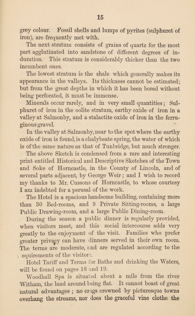 grey colour. Fossil shells and lumps of pyrites (sulphuret of iron), are frequently met with. The next stratum consists of grains of quartz for the most part agglutinated into sandstone of different degrees of in¬ duration. This stratum is considerably thicker than the two incumbent ones. The lowest stratum is the shale which generally makes its appearance in the valleys. Its thickness cannot be estimated; but from the great depths in which it has been bored without being perforated, it must be immense. Minerals occur rarely, and in very small quantities; Sul¬ phuret of iron in the oolite stratum, earthy oxide of iron in a valley at Salmonby, and a stalactite oxide of iron in the ferru¬ ginous gravel. In the valley at Salmonby, near to the spot where the earthy oxide of iron is found, is a chalybeate spring, the water of which is of the same nature as that of Tunbridge, but much stronger. The above Sketch is condensed from a rare and interesting print entitled Historical and Descriptive Sketches of the Town and Soke of Horncastle, in the County of Lincoln, and of several parts adjacent, by George Weir; and I wish to record my thanks to Mr. Cussons of Horncastle, to whose courtesy I am indebted for a perusal of the work. The Hotel is a spacious handsome building, containing more than 30 Bed-rooms, and 9 Private Sitting-rooms, a large Public Drawing-room, and a large Public Dining-room. During the season a public dinner is regularly provided, when visitors meet, and this social intercourse adds very greatly to the enjoyment of the visit. Families who prefer greater privacy can have dinners served in their own room. The terms are moderate, and are regulated according to the , equirements of the visitors. Hotel Tariff and Terms for Baths and drinking the Waters, will be found on pages 18 and 19. Woodhall Spa is situated about a mile from the river Witham, the land around being flat. It cannot boast of great natural advantages ; no crags crowned by picturesque towns overhang the streams, nor does the graceful vine clothe the