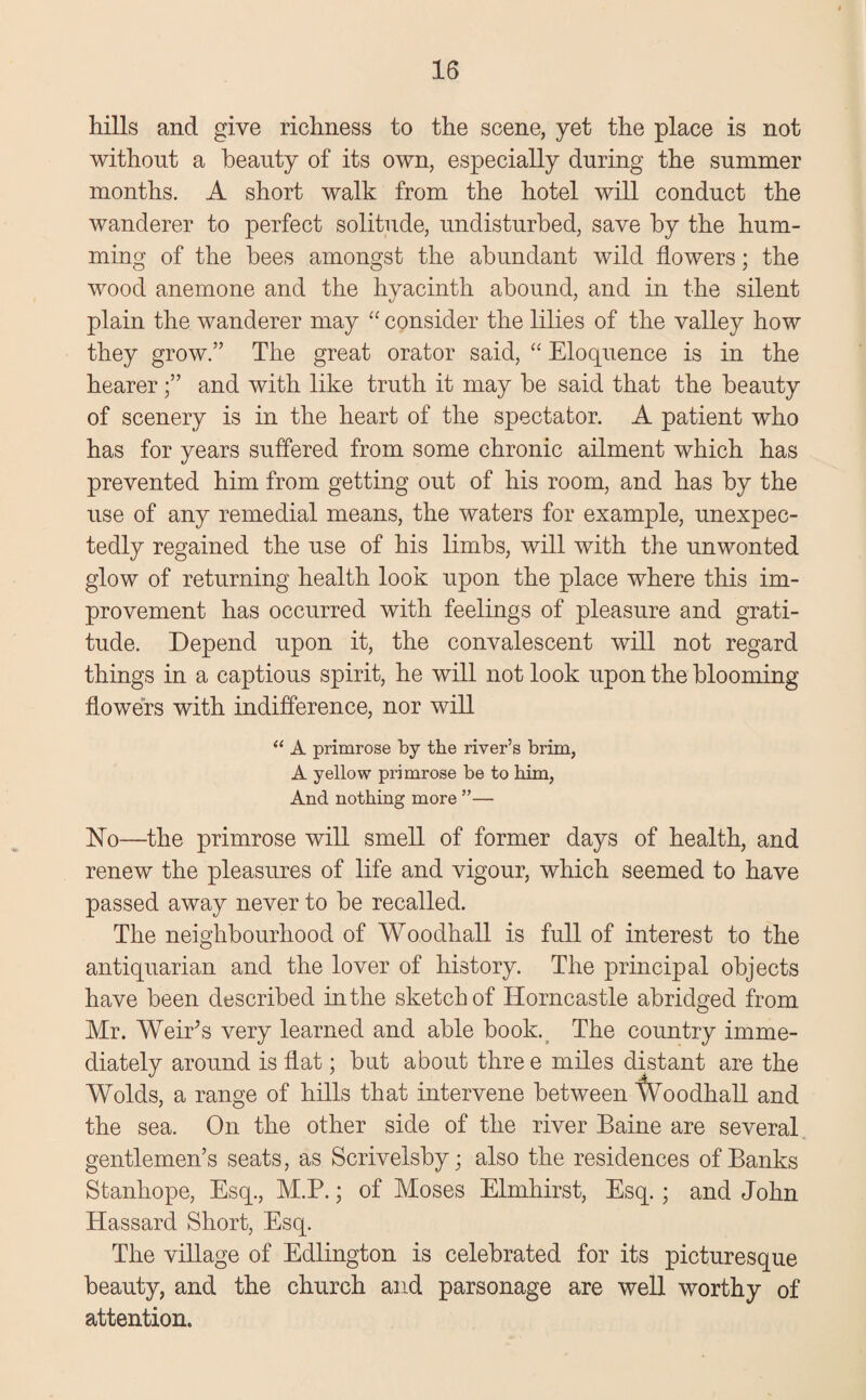 hills and give richness to the scene, yet the place is not without a beauty of its own, especially during the summer months. A short walk from the hotel will conduct the wanderer to perfect solitude, undisturbed, save by the hum¬ ming of the bees amongst the abundant wild flowers; the wood anemone and the hyacinth abound, and in the silent plain the wanderer may “ consider the lilies of the valley how they grow.” The great orator said, “ Eloquence is in the hearerand with like truth it may be said that the beauty of scenery is in the heart of the spectator. A patient who has for years suffered from some chronic ailment which has prevented him from getting out of his room, and has by the use of any remedial means, the waters for example, unexpec¬ tedly regained the use of his limbs, will with the unwonted glow of returning health look upon the place where this im¬ provement has occurred with feelings of pleasure and grati¬ tude. Depend upon it, the convalescent will not regard things in a captious spirit, he will not look upon the blooming flowers with indifference, nor will “ A primrose by the river’s brim, A yellow primrose be to him, And nothing more ”— No—the primrose will smell of former days of health, and renew the pleasures of life and vigour, which seemed to have passed away never to be recalled. The neighbourhood of Woodhall is full of interest to the antiquarian and the lover of history. The principal objects have been described in the sketch of Horncastle abridged from Mr. Weir's very learned and able book. The country imme¬ diately around is flat; but about thre e miles distant are the Wolds, a range of hills that intervene between tVoodhall and the sea. On the other side of the river Baine are several gentlemen’s seats, as Scrivelsby; also the residences of Banks Stanhope, Esq., M.P.; of Moses Elmhirst, Esq. ; and John Hassard Short, Esq. The village of Edlington is celebrated for its picturesque beauty, and the church and parsonage are well worthy of attention.