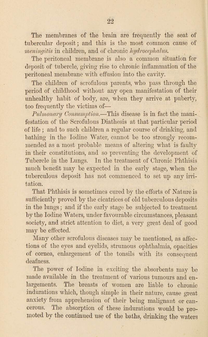 The membranes of the brain are frequently the seat of tubercular deposit; and this is the most common cause of meningitis in children, and of chronic hydrocephalus. The peritoneal membrane is also a common situation for deposit of tubercle, giving rise to chronic inflammation of the peritoneal membrane with effusion into the cavity. The children of scrofulous parents, who pass through the period of childhood without any open manifestation of their unhealthy habit of body, are, when they arrive at puberty, too frequently the victims of— Pulmonary Consumption.—This disease is in fact the mani¬ festation of the Scrofulous Diathesis at that particular period of life ; and to such children a regular course of drinking, and bathing in the Iodine Water, cannot be too strongly recom¬ mended as a most probable means of altering what is faulty in their constitutions, and so preventing the development of Tubercle in the Lungs. In the treatment of Chronic Phthisis much benefit may be expected in the early stage, when the tuberculous deposit has not commenced to set up any irri¬ tation. That Phthisis is sometimes cured by the efforts of Nature is sufficiently proved by the cicatrices of old tuberculous deposits in the lungs; and if the early stage be subjected to treatment by the Iodine Waters, under favourable circumstances, pleasant society, and strict attention to diet, a very great deal of good may be effected. Many other scrofulous diseases may be mentioned, as affec¬ tions of the eyes and eyelids, strumous ophthalmia, opacities of cornea, enlargement of the tonsils with its consequent deafness. The power of Iodine in exciting the absorbents may be made available in the treatment of various tumours and en¬ largements. The breasts of women are liable to chronic indurations which, though simple in their nature, cause great anxiety from apprehension of their being malignant or can¬ cerous. The absorption of these indurations would be pro¬ moted by the continued use of the baths, drinking the waters