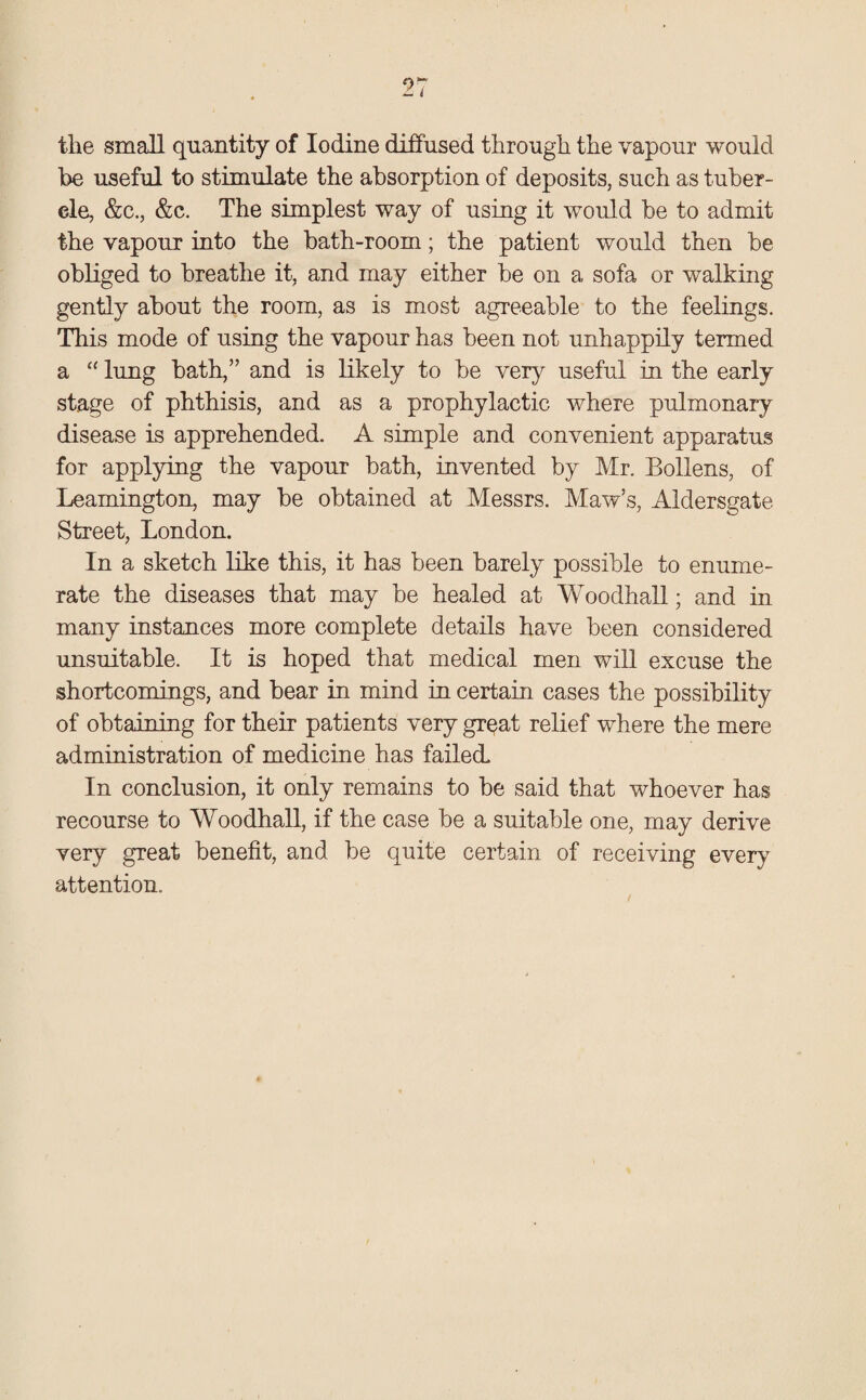 the small quantity of Iodine diffused through the vapour would be useful to stimulate the absorption of deposits, such as tuber¬ cle, &c., &c. The simplest way of using it would be to admit the vapour into the bath-room; the patient would then be obliged to breathe it, and may either be on a sofa or walking gently about the room, as is most agreeable to the feelings. This mode of using the vapour has been not unhappily termed a “ lung bath,” and is likely to be very useful in the early stage of phthisis, and as a prophylactic where pulmonary disease is apprehended. A simple and convenient apparatus for applying the vapour bath, invented by Mr. Bollens, of Leamington, may be obtained at Messrs. Maw’s, Aldersgate Street, London. In a sketch like this, it has been barely possible to enume¬ rate the diseases that may be healed at Woodhall; and in many instances more complete details have been considered unsuitable. It is hoped that medical men will excuse the shortcomings, and bear in mind in certain cases the possibility of obtaining for their patients very great relief where the mere administration of medicine has failed. In conclusion, it only remains to be said that whoever has recourse to Woodhall, if the case be a suitable one, may derive very great benefit, and be quite certain of receiving every attention. /