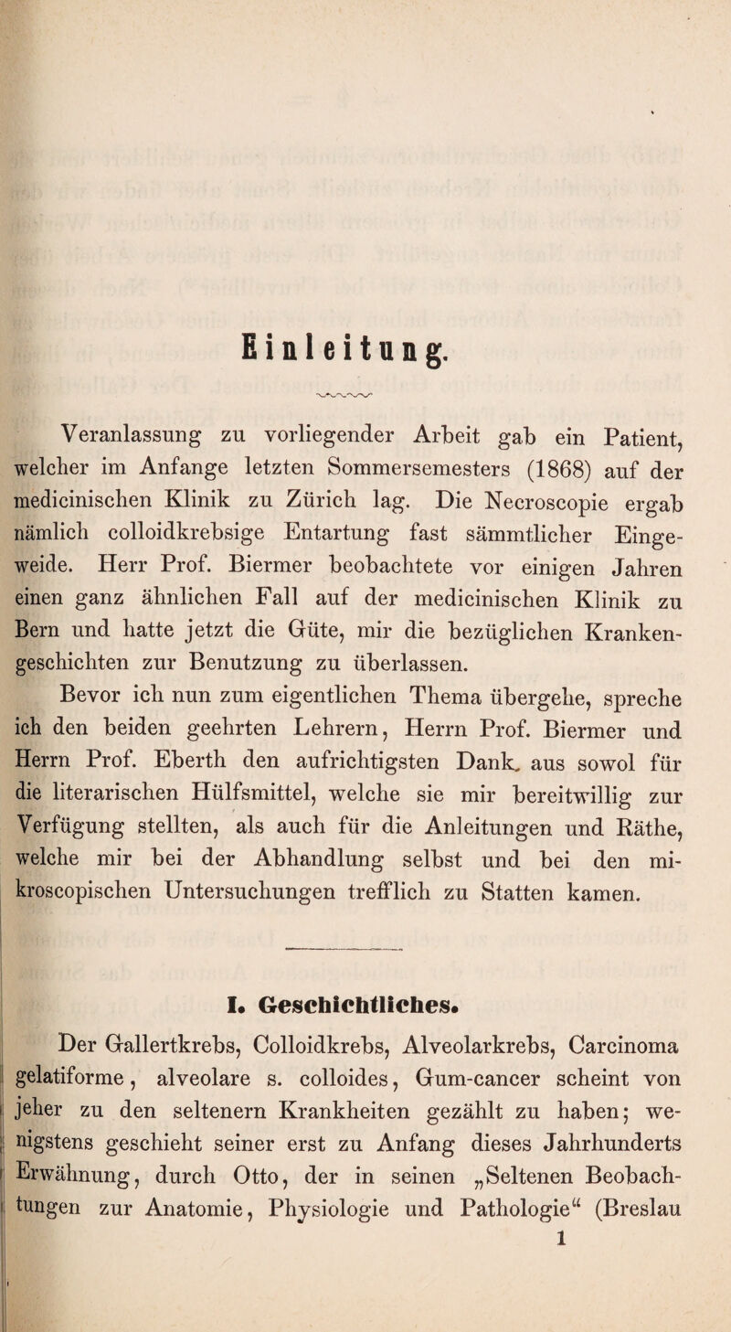 Einleitung. Veranlassung zu vorliegender Arbeit gab ein Patient, welcher im Anfänge letzten Sommersemesters (1868) auf der medicinischen Klinik zu Zürich lag. Die Necroscopie ergab nämlich colloidkrebsige Entartung fast sämmtlicher Einge¬ weide. Herr Prof. Biermer beobachtete vor einigen Jahren einen ganz ähnlichen Fall auf der medicinischen Klinik zu Bern und hatte jetzt die Güte, mir die bezüglichen Kranken¬ geschichten zur Benutzung zu überlassen. Bevor ich nun zum eigentlichen Thema übergehe, spreche ich den beiden geehrten Lehrern, Herrn Prof. Biermer und Herrn Prof. Eberth den aufrichtigsten Dank, aus sowol für die literarischen Hülfsmittel, welche sie mir bereitwillig zur Verfügung stellten, als auch für die Anleitungen und Käthe, welche mir bei der Abhandlung selbst und bei den mi- kroscopischen Untersuchungen trefflich zu Statten kamen. I« Geschichtliches* Der Gallertkrebs, Colloidkrebs, Alveolarkrebs, Carcinoma gelatiforme, alveolare s. colloides, Gum-cancer scheint von i jeher zu den seltenem Krankheiten gezählt zu haben; we¬ nigstens geschieht seiner erst zu Anfang dieses Jahrhunderts i Erwähnung, durch Otto, der in seinen „Seltenen Beobach¬ tungen zur Anatomie, Physiologie und Pathologie“ (Breslau