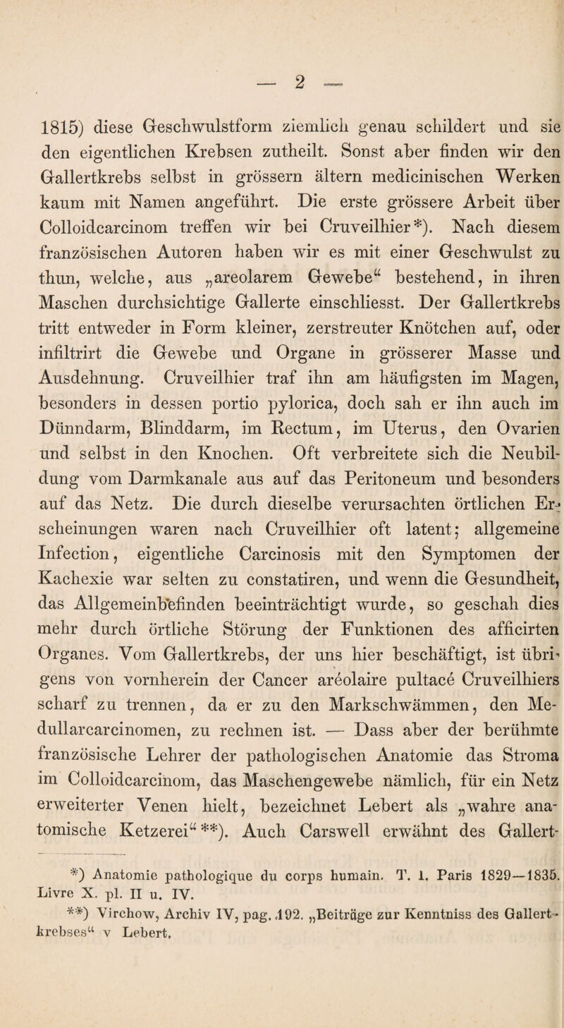 1815) diese Geschwulstform ziemlich genau schildert und sie den eigentlichen Krebsen zutheilt. Sonst aber finden wir den Gallertkrebs selbst in grossem altern medicinischen Werken kaum mit Namen angeführt. Die erste grössere Arbeit über Colloidcarcinom treffen wir bei Cruveilhier *). Nach diesem französischen Autoren haben wir es mit einer Geschwulst zu thun, welche, aus „areolarem Gewebe“ bestehend, in ihren Maschen durchsichtige Gallerte einschliesst. Der Gallertkrebs tritt entweder in Form kleiner, zerstreuter Knötchen auf, oder infiltrirt die Gewebe und Organe in grösserer Masse und Ausdehnung. Cruveilhier traf ihn am häufigsten im Magen, besonders in dessen portio pylorica, doch sah er ihn auch im Dünndarm, Blinddarm, im Rectum, im Uterus, den Ovarien und selbst in den Knochen. Oft verbreitete sich die Neubil¬ dung vom Darmkanale aus auf das Peritoneum und besonders auf das Netz. Die durch dieselbe verursachten örtlichen Er-* scheinungen waren nach Cruveilhier oft latent,* allgemeine Infection, eigentliche Carcinosis mit den Symptomen der Kachexie war selten zu constatiren, und wenn die Gesundheit, das Allgemeinbefinden beeinträchtigt wurde, so geschah dies mehr durch örtliche Störung der Funktionen des afficirten Organes. Vom Gallertkrebs, der uns hier beschäftigt, ist übri- gens von vornherein der Cancer areolaire pultace Cruveilhiers scharf zu trennen, da er zu den Markschwämmen, den Me- dullarcarcinomen, zu rechnen ist. — Dass aber der berühmte französische Lehrer der pathologischen Anatomie das Stroma im Colloidcarcinom, das Maschengewebe nämlich, für ein Netz erweiterter Venen hielt, bezeichnet Lebert als „wahre ana¬ tomische Ketzerei“ **). Auch Carswell erwähnt des Gallert- *) Anatomie pathologique du corps humain. T. 1. Paris 1829—1835. Livre X. pl. II u. IV. **) Virchow, Archiv IV, pag, 492. „Beiträge zur Kenntniss des Gallert- lirebses“ v Lebert.