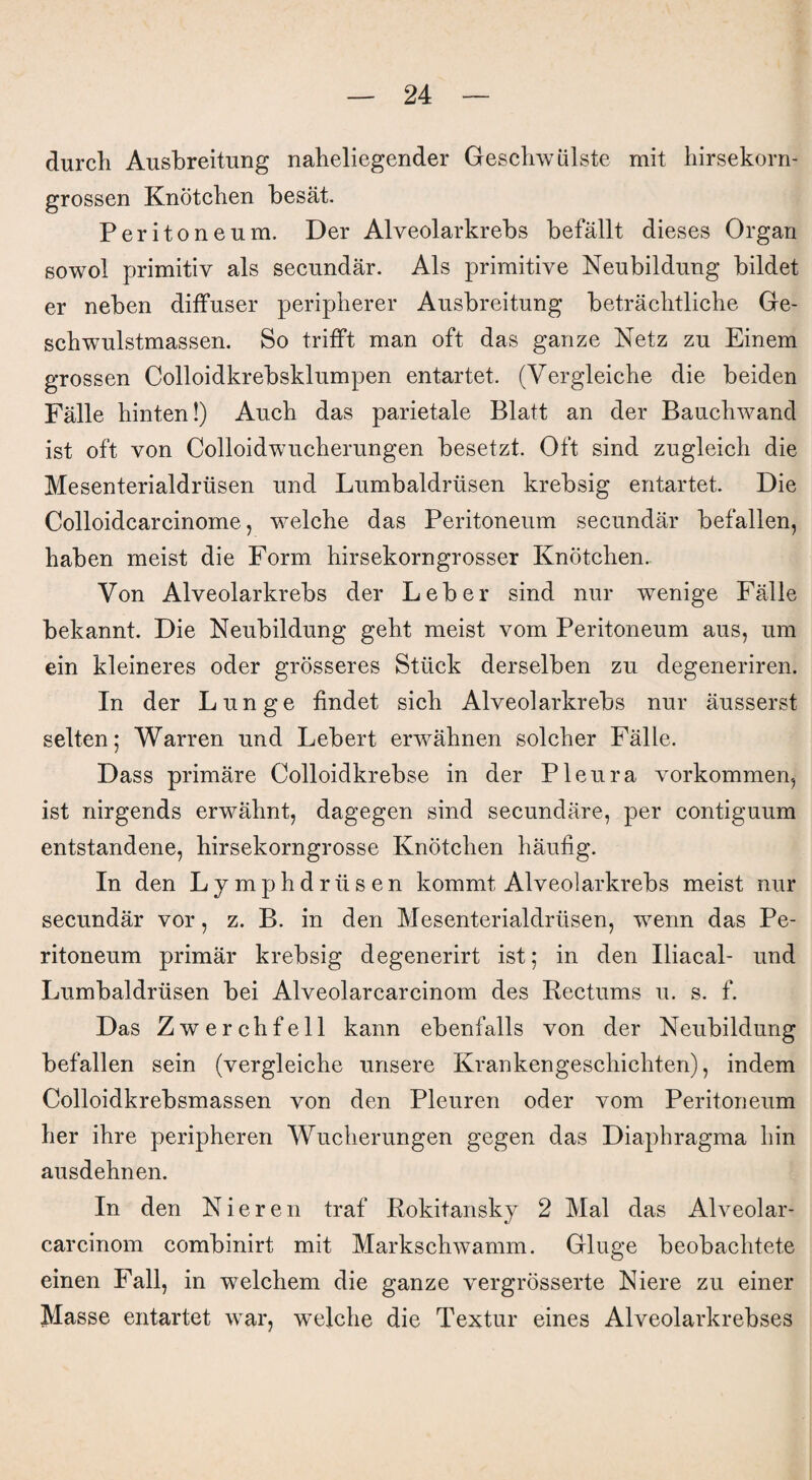 durch Ausbreitung naheliegender Geschwülste mit hirsekorn¬ grossen Knötchen besät. Peritoneum. Der Alveolarkrebs befällt dieses Organ sowol primitiv als secundär. Als primitive Neubildung bildet er neben diffuser peripherer Ausbreitung beträchtliche Ge¬ schwulstmassen. So trifft man oft das ganze Netz zu Einem grossen Colloidkrebsklumpen entartet. (Vergleiche die beiden Fälle hinten!) Auch das parietale Blatt an der Bauchwand ist oft von Colloidwucherungen besetzt. Oft sind zugleich die Mesenterialdrüsen und Lumbaldrüsen krebsig entartet. Die Colloidcarcinome, welche das Peritoneum secundär befallen, haben meist die Form hirsekorngrosser Knötchen. Von Alveolarkrebs der Leber sind nur wenige Fälle bekannt. Die Neubildung geht meist vom Peritoneum aus, um ein kleineres oder grösseres Stück derselben zu degeneriren. In der Lunge findet sich Alveolarkrebs nur äusserst selten; Warren und Lebert erwähnen solcher Fälle. Dass primäre Colloidkrebse in der Pleura Vorkommen, ist nirgends erwähnt, dagegen sind secundäre, per contiguum entstandene, hirsekorngrosse Knötchen häufig. In den Lymphdriisen kommt Alveolarkrebs meist nur secundär vor, z. B. in den Mesenterialdrüsen, wenn das Pe¬ ritoneum primär krebsig degenerirt ist; in den Iliacal- und Lumbaldrüsen bei Alveolarcarcinom des Bectums u. s. f. Das Zwerchfell kann ebenfalls von der Neubildung befallen sein (vergleiche unsere Krankengeschichten), indem Colloidkrebsmassen von den Pleuren oder vom Peritoneum her ihre peripheren Wucherungen gegen das Diaphragma hin ausdehnen. In den Nieren traf Rokitansky 2 Mal das Alveolar- carcinom combinirt mit Markschwamm. Ginge beobachtete einen Fall, in welchem die ganze vergrösserte Niere zu einer Masse entartet war, welche die Textur eines Alveolarkrebses