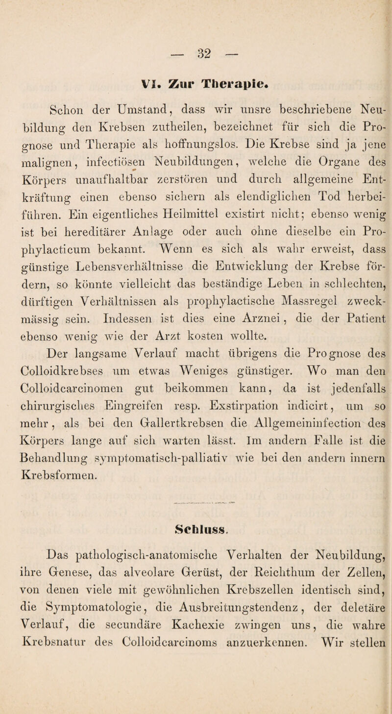 VI. Zur Therapie. Schon der Umstand, dass wir unsre beschriebene Neu¬ bildung den Krebsen zutheilen, bezeichnet für sich die Pro¬ gnose und Therapie als hoffnungslos. Die Krebse sind ja jene malignen, infectiösen Neubildungen, welche die Organe des Körpers unaufhaltbar zerstören und durch allgemeine Ent¬ kräftung einen ebenso sichern als elendiglichen Tod herbei¬ führen. Ein eigentliches Heilmittel existirt nicht; ebenso wenig ist bei hereditärer Anlage oder auch ohne dieselbe ein Pro- phylacticum bekannt. Wenn es sich als wahr erweist, dass günstige Lebensverhältnisse die Entwicklung der Krebse för¬ dern, so könnte vielleicht das beständige Leben in schlechten, dürftigen Verhältnissen als prophylactische Massregel zweck¬ mässig sein. Indessen ist dies eine Arznei, die der Patient ebenso wenig wie der Arzt kosten wollte. Der langsame Verlauf macht übrigens die Prognose des Colloidkrebses um etwas Weniges günstiger. Wo man den Colloidcarcinomen gut beikommen kann, da ist jedenfalls chirurgisches Eingreifen resp. Exstirpation indicirt, um so mehr , als bei den Gallertkrebsen die Allgemeininfection des Körpers lange auf sich warten lässt. Im andern Falle ist die Behandlung symptomatisch-palliativ wie bei den andern innern Krebsformen. Schluss. Das pathologisch-anatomische Verhalten der Neubildung, ihre Genese, das alveolare Gerüst, der Reichthum der Zellen, von denen viele mit gewöhnlichen Krebszellen identisch sind, die Symptomatologie, die Ausbreitungstendenz, der deletäre Verlauf, die secundäre Kachexie zwingen uns, die wahre Krebsnatur des Colloidcarcinoms anzuerkennen. Wir stellen