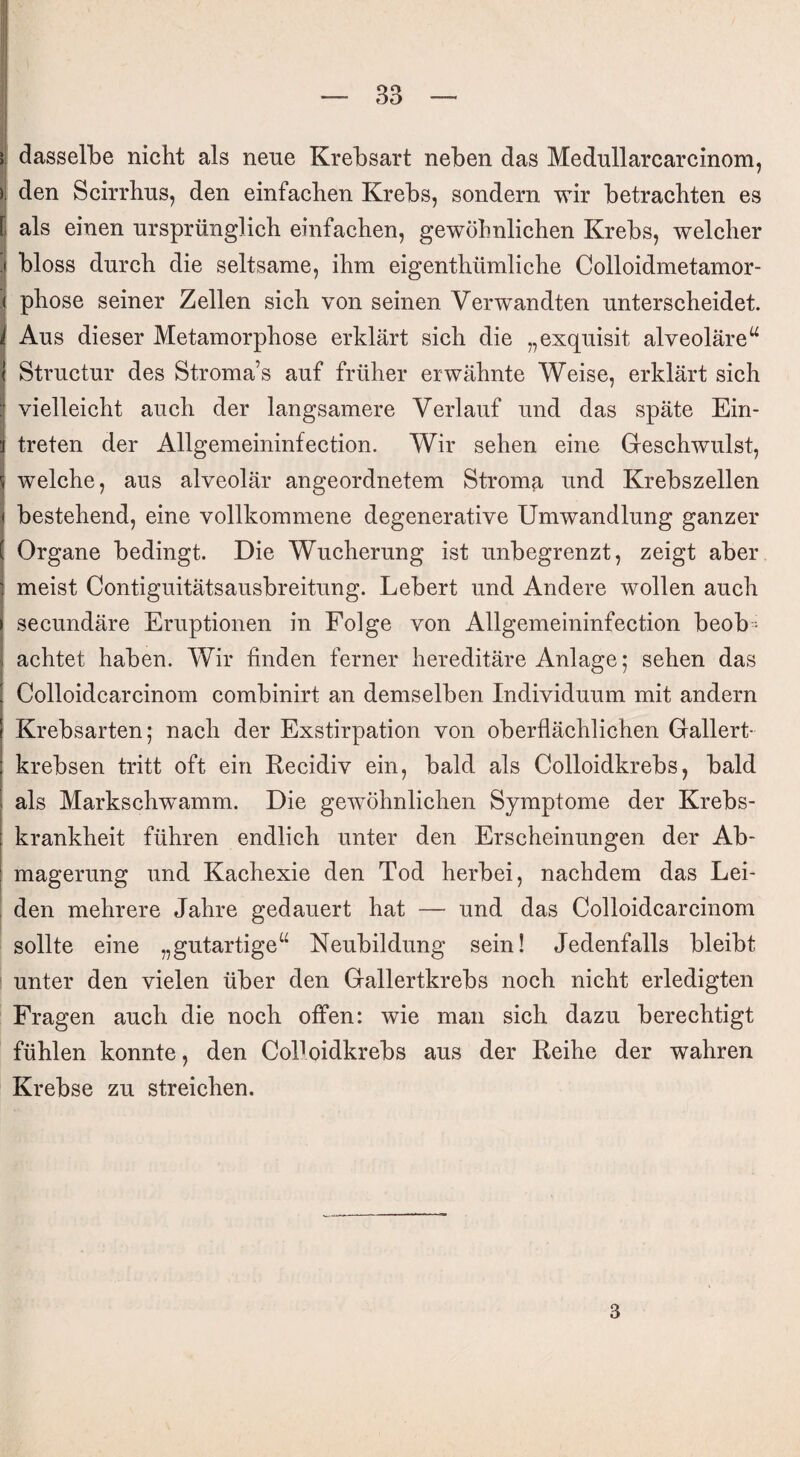 dasselbe nicht als neue Krebsart neben das Medullarcarcinom, den Scirrhus, den einfachen Krebs, sondern wir betrachten es als einen ursprünglich einfachen, gewöhnlichen Krebs, welcher bloss durch die seltsame, ihm eigentümliche Colloidmetamor- phose seiner Zellen sich von seinen Verwandten unterscheidet. Aus dieser Metamorphose erklärt sich die „exquisit alveoläreu Structur des Stroma’s auf früher erwähnte Weise, erklärt sich vielleicht auch der langsamere Verlauf und das späte Ein¬ treten der Allgemeininfection. Wir sehen eine Geschwulst, welche, aus alveolär angeordnetem Stroma und Krebszellen bestehend, eine vollkommene degenerative Umwandlung ganzer Organe bedingt. Die Wucherung ist unbegrenzt, zeigt aber meist Contiguitätsausbreitung. Lebert und Andere wollen auch secundäre Eruptionen in Folge von Allgemeininfection beob¬ achtet haben. Wir finden ferner hereditäre Anlage; sehen das Colloidcarcinom combinirt an demselben Individuum mit andern Krebsarten; nach der Exstirpation von oberflächlichen Gallert¬ krebsen tritt oft ein Recidiv ein, bald als Colloidkrebs, bald als Markschwamm. Die gewöhnlichen Symptome der Krebs¬ krankheit führen endlich unter den Erscheinungen der Ab¬ magerung und Kachexie den Tod herbei, nachdem das Lei¬ den mehrere Jahre gedauert hat — und das Colloidcarcinom sollte eine „gutartige“ Neubildung sein! Jedenfalls bleibt unter den vielen über den Gallertkrebs noch nicht erledigten Fragen auch die noch offen: wie man sich dazu berechtigt fühlen konnte, den Colloidkrebs aus der Reihe der wahren Krebse zu streichen. 3