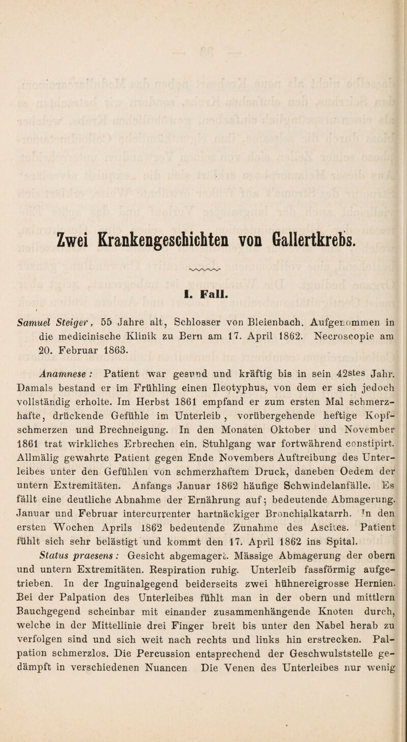 Zwei Krankengeschichten von Gallertkrebs. I. Fall. » Samuel Steiger, 55 Jahre alt, Schlosser von Bleienbach, Aufgenommen in die medicinische Klinik zu Bern am 17. April 1862. Necroscopie am 20. Februar 1863. Anamnese : Patient war gesund und kräftig bis in sein 42stes Jahr. Damals bestand er im Frühling einen Ileotyphus, von dem er sich jedoch vollständig erholte. Im Herbst 1861 empfand er zum ersten Mal schmerz¬ hafte, drückende Gefühle im Unterleib , vorübergehende heftige Kopf¬ schmerzen und Brechneigung. In den Monaten Oktober und November 1861 trat wirkliches Erbrechen ein. Stuhlgang war fortwährend constipirt. Allmälig gewahrte Patient gegen Ende Novembers Auftreibung des Unter¬ leibes unter den Gefühlen von schmerzhaftem Druck, daneben Oedem der untern Extremitäten. Anfangs Januar 1862 häufige Schwindelanfälle. Es fällt eine deutliche Abnahme der Ernährung auf; bedeutende Abmagerung. Januar und Februar intercurrenter hartnäckiger Bronchialkatarrh. Tn den ersten Wochen Aprils 1862 bedeutende Zunahme des Ascites. Patient fühlt sich sehr belästigt und kommt den 17. April 1862 ins Spital. Status praesens: Gesicht abgemageri. Massige Abmagerung der obern und untern Extremitäten. Respiration ruhig. Unterleib fassförmig aufge¬ trieben. In der Inguinalgegend beiderseits zwei hühnereigrosse Hernien. Bei der Palpation des Unterleibes fühlt man in der obern und mittlern Bauchgegend scheinbar mit einander zusammenhängende Knoten durch, welche in der Mittellinie drei Finger breit bis unter den Nabel herab zu verfolgen sind und sich weit nach rechts und links hin erstrecken. Pal¬ pation schmerzlos. Die Percussion entsprechend der Geschwulststelle ge¬ dämpft in verschiedenen Nuancen Die Venen des Unterleibes nur wenig