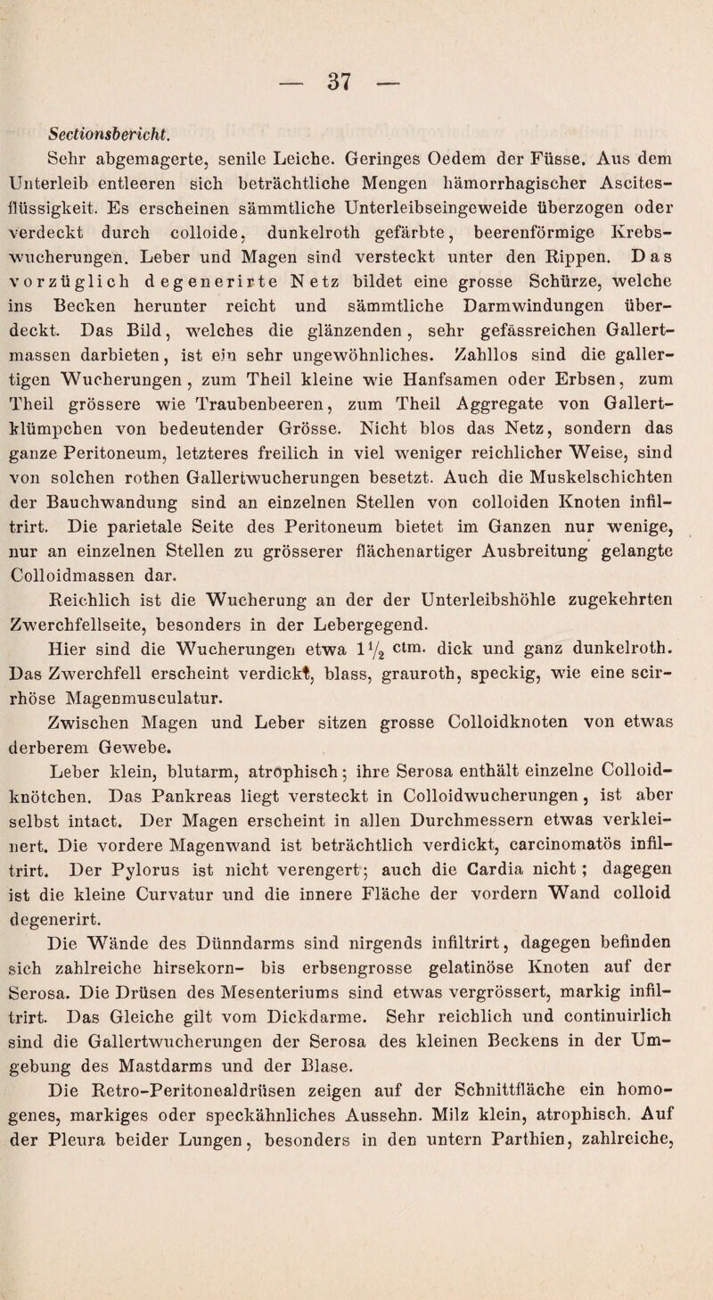 Sectionsbericht. Sehr abgemagerte, senile Leiche. Geringes Oedem der Füsse, Ans dem Unterleib entleeren sich beträchtliche Mengen hämorrhagischer Ascites¬ flüssigkeit. Es erscheinen sämmtliche Unterleibseingeweide überzogen oder verdeckt durch colloide, dunkelroth gefärbte, beerenförmige Krebs¬ wucherungen. Leber und Magen sind versteckt unter den Rippen. Das vorzüglich degenerirte Netz bildet eine grosse Schürze, welche ins Becken herunter reicht und sämmtliche Darmwindungen über¬ deckt. Das Bild, welches die glänzenden, sehr gefässreichen Gallert¬ massen darbieten, ist ein sehr ungewöhnliches. Zahllos sind die galler¬ tigen Wucherungen, zum Theil kleine wie Hanfsamen oder Erbsen, zum Theil grössere wie Traubenbeeren, zum Theil Aggregate von Gallert¬ klümpchen von bedeutender Grösse. Nicht blos das Netz, sondern das ganze Peritoneum, letzteres freilich in viel weniger reichlicher Weise, sind von solchen rothen Gallertwucherungen besetzt. Auch die Muskelschichten der Bauchwandung sind an einzelnen Stellen von colloiden Knoten infil- trirt. Die parietale Seite des Peritoneum bietet im Ganzen nur wenige, nur an einzelnen Stellen zu grösserer flächenartiger Ausbreitung gelangte Colloidmassen dar. Reichlich ist die Wucherung an der der Unterleibshöhle zugekehrten Zwerchfellseite, besonders in der Lebergegend. Hier sind die Wucherungen etwa l4/2 ctm. dick und ganz dunkelroth. Das Zwerchfell erscheint verdickt, blass, grauroth, speckig, wie eine scir- rhöse Magenmusculatur. Zwischen Magen und Leber sitzen grosse Colloidknoten von etwas derberem Gewebe. Leber klein, blutarm, atrophisch; ihre Serosa enthält einzelne Colloid- knötchen. Das Pankreas liegt versteckt in Colloidwucherungen , ist aber selbst intact. Der Magen erscheint in allen Durchmessern etwas verklei¬ nert. Die vordere Magenwand ist beträchtlich verdickt, carcinomatös infil- trirt. Der Pylorus ist nicht verengert; auch die Gardia nicht ; dagegen ist die kleine Curvatur und die innere Fläche der vordem Wand colloid degenerirt. Die Wände des Dünndarms sind nirgends infiltrirt, dagegen befinden sich zahlreiche hirsekorn- bis erbsengrosse gelatinöse Knoten auf der Serosa. Die Drüsen des Mesenteriums sind etwas vergrössert, markig infil¬ trirt. Das Gleiche gilt vom Dickdarme. Sehr reichlich und continuirlich sind die Gallertwucherungen der Serosa des kleinen Beckens in der Um¬ gebung des Mastdarms und der Blase. Die Retro-Peritonealdriisen zeigen auf der Schnittfläche ein homo¬ genes, markiges oder speckähnliches Aussehn. Milz klein, atrophisch. Auf der Pleura beider Lungen, besonders in den untern Parthien, zahlreiche,