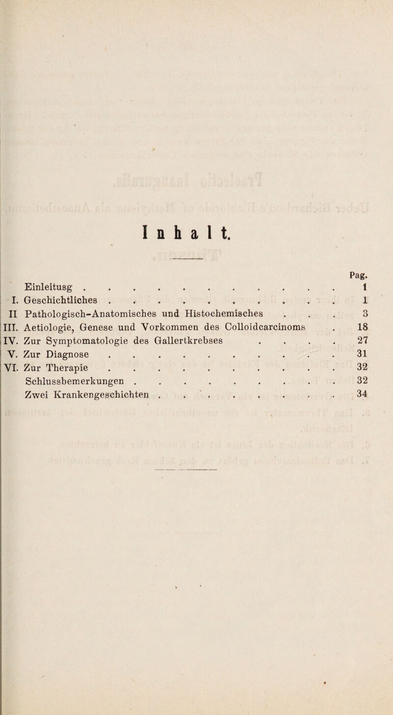 Inhalt. Pag. Einleitusg ........... 1 I. Geschichtliches .1 II Pathologisch-Anatomisches und Histochemisches ... 3 III. Aetiologie, Genese und Vorkommen des Colloidcarcinoms . 18 IV. Zur Symptomatologie des Gallertkrebses .... 27 V. Zur Diagnose .......... 31 VI. Zur Therapie .......... 32 Schlussbemerkungen .32 Zwei Krankengeschichten . . ..34