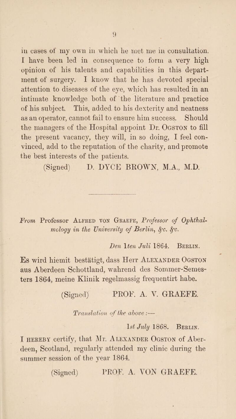 I have been led in consequence to form a very high opinion of his talents and capabilities in this depart¬ ment of surgery. I know that he has devoted special attention to diseases of the eye, which has resulted in an intimate knowledge both of the literature and practice of his subject. This, added to his dexterity and neatness as an operator, cannot fail to ensure him success. Should the managers of the Hospital appoint Dr. Ogston to fill the present vacancy, they will, in so doing, I feel con¬ vinced, add to the reputation of the charity, and promote the best interests of the patients. (Signed) D. DYCE BROWN, M.A., M.D. Prom Professor Alfred von Graefe, Professor of Ophthal¬ mology in the University of Berlin, 8fc. 8fc. Ben \ten Juli 1864. Berlin. Es wird hiemit bestatigt, dass Herr Alexander Ogston aus Aberdeen Schottlarid, wahrend des Sommer-Semes- ters 1864, meine Klinik regelmassig frequentirt habe. (Signed) PROF. A. Y. GRAEFE. Translation of the above:— 1st July 1868. Berlin. I hereby certify, that Mr. Alexander Ogston of Aber¬ deen, Scotland, regularly attended my clinic during the summer session of the year 1864. (Signed) PROF. A. YON GRAEFE.