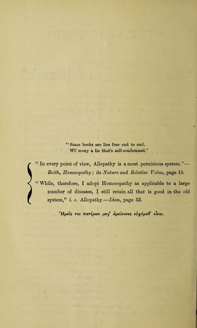 “ Some books are lies frae end to end, Wi’ mony a lie that’s self-condemned.*’ In every point of view, Allopathy is a most pernicious system. ”— Eeith, Homoeopathy ; its Nature and Relative Value, page 15. While, therefore, I adopt Homoeopathy as applicable to a large number of diseases, I still retain all that is good in the old system/’ i. e. Allopathy.—Idem, page 53. 'H/ifis rot narepcov pty apeluovfs fvxopeO' dvai.