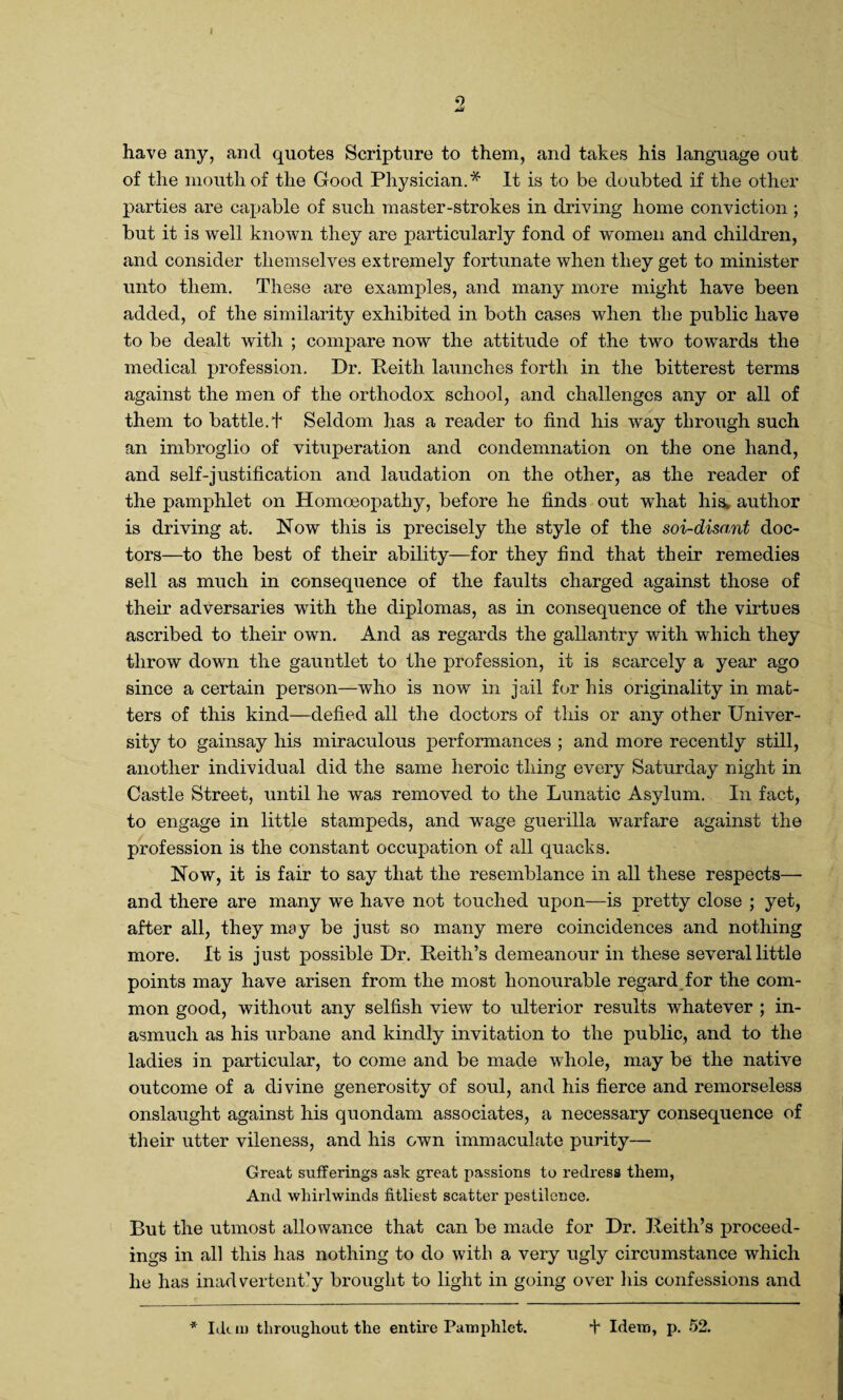 have any, and quotes Scripture to them, and takes his language out of the mouth of the Good Physician.* It is to be doubted if the other parties are capable of such master-strokes in driving home conviction; but it is well known they are particularly fond of women and children, and consider themselves extremely fortunate when they get to minister unto them. These are examples, and many more might have been added, of the similarity exhibited in both cases when the public have to be dealt with ; compare now the attitude of the two towards the medical profession. Dr. Reith launches forth in the bitterest terms against the men of the orthodox school, and challenges any or all of them to battle.t Seldom has a reader to find his way through such an imbroglio of vituperation and condemnation on the one hand, and self-justification and laudation on the other, as the reader of the pamphlet on Homoeopathy, before he finds out what his, author is driving at. Now this is precisely the style of the soi-disant doc¬ tors—to the best of their ability—for they find that their remedies sell as much in consequence of the faults charged against those of their adversaries with the diplomas, as in consequence of the virtues ascribed to their own. And as regards the gallantry with which they throw down the gauntlet to the profession, it is scarcely a year ago since a certain person—who is now in jail for his originality in mat¬ ters of this kind—defied all the doctors of this or any other Univer¬ sity to gainsay his miraculous performances ; and more recently still, another individual did the same heroic thing every Saturday night in Castle Street, until he was removed to the Lunatic Asylum. In fact, to engage in little stampeds, and wage guerilla warfare against the profession is the constant occupation of all quacks. Now, it is fair to say that the resemblance in all these respects— and there are many we have not touched upon—is pretty close ; yet, after all, they may be just so many mere coincidences and nothing more. It is just possible Dr. Keith’s demeanour in these several little points may have arisen from the most honourable regard for the com¬ mon good, without any selfish view to ulterior results whatever ; in¬ asmuch as his urbane and kindly invitation to the public, and to the ladies in particular, to come and be made whole, may be the native outcome of a divine generosity of soul, and his fierce and remorseless onslaught against his quondam associates, a necessary consequence of their utter vileness, and his own immaculate purity— Great sufferings ask great passions to redress them, And whirlwinds fitliest scatter pestilence. But the utmost allowance that can be made for Dr. Keith’s proceed¬ ings in all this has nothing to do with a very ugly circumstance which he has inadvertently brought to light in going over his confessions and * Idem throughout the entire Pamphlet. + Idem, p. 52.