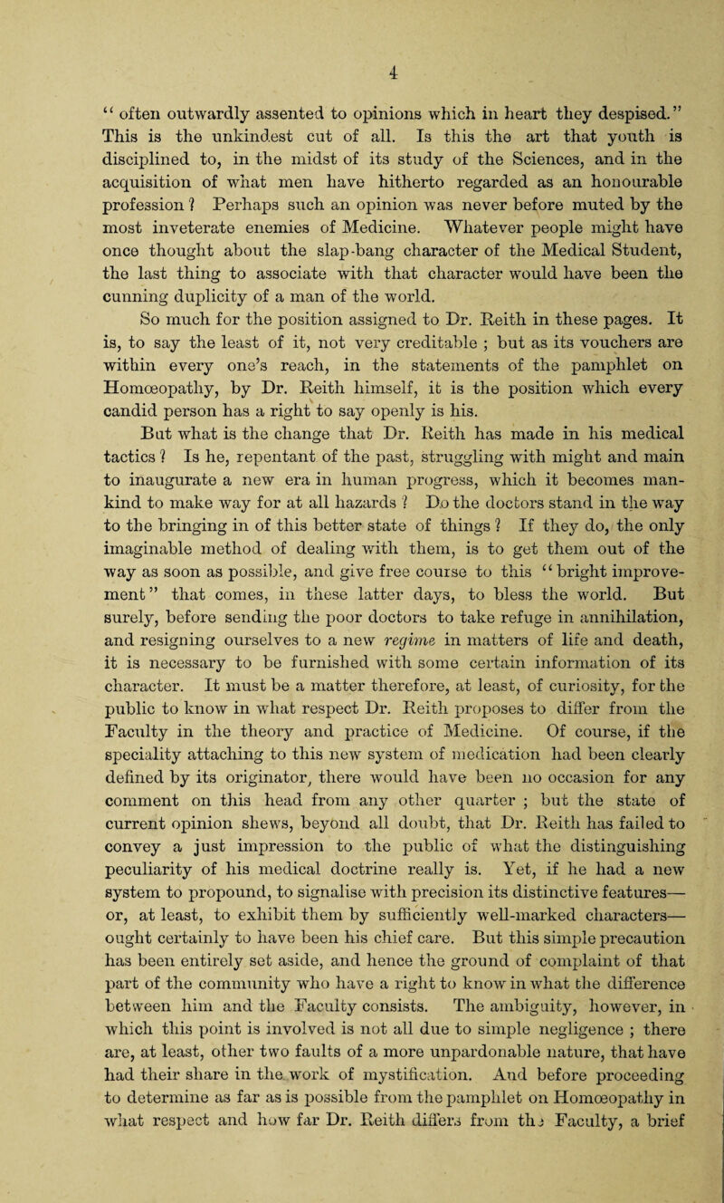 u often outwardly assented to opinions which in heart they despised.” This is the unkindest cut of all. Is this the art that youth is disciplined to, in the midst of its study of the Sciences, and in the acquisition of what men have hitherto regarded as an honourable profession ? Perhaps such an opinion was never before muted by the most inveterate enemies of Medicine. Whatever people might have once thought about the slap-bang character of the Medical Student, the last thing to associate with that character would have been the cunning duplicity of a man of the world. So much for the position assigned to Dr. Peith in these pages. It is, to say the least of it, not very creditable ; but as its vouchers are within every one’s reach, in the statements of the pamphlet on Homoeopathy, by Dr. Peith himself, it is the position which every candid person has a right to say openly is his. But what is the change that Dr. Keith has made in his medical tactics ? Is he, repentant of the past, struggling with might and main to inaugurate a new era in human progress, which it becomes man¬ kind to make way for at all hazards 1 Do the doctors stand in the way to the bringing in of this better state of things ? If they do, the only imaginable method of dealing with them, is to get them out of the way as soon as possible, and give free course to this u bright improve¬ ment ” that comes, in these latter days, to bless the world. But surely, before sending the poor doctors to take refuge in annihilation, and resigning ourselves to a new regime in matters of life and death, it is necessary to be furnished with some certain information of its character. It must be a matter therefore, at least, of curiosity, for the public to know in what respect Dr. Peith proposes to differ from the Facility in the theory and practice of Medicine. Of course, if the speciality attaching to this new system of medication had been clearly defined by its originator there would have been no occasion for any comment on this head from any other quarter ; but the state of current opinion shews, beyond all doubt, that Dr. Peith has failed to convey a just impression to the public of what the distinguishing peculiarity of his medical doctrine really is. Yet, if he had a new system to propound, to signalise with precision its distinctive features— or, at least, to exhibit them by sufficiently well-marked characters— ought certainly to have been his chief care. But this simple precaution has been entirely set aside, and hence the ground of complaint of that part of the community who have a right to know in what the difference between him and the Faculty consists. The ambiguity, however, in which this point is involved is not all due to simple negligence ; there are, at least, other two faults of a more unpardonable nature, that have had their share in the work of mystification. And before proceeding to determine as far as is possible from the pamphlet on Homoeopathy in what respect and how far Dr. Peith differs from the Faculty, a brief