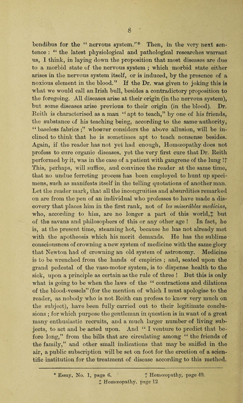 bendibus for the u nervous system.”* Then, in the very next sen¬ tence : “ the latest physiological and pathological researches warrant us, I think, in laying down the proposition that most diseases are due to a morbid state of the nervous system ; which morbid state either arises in the nervous system itself, or is induced, by the presence of a noxious element in the blood.” If the Dr. was given to joking this is what we would call an Irish bull, besides a contradictory proposition to the foregoing. All diseases arise at their origin (in the nervous system), but some diseases arise previous to their origin (in the blood). Dr. Reith is characterised as a man l< apt to teach,” by one of his friends, the substance of his teaching being, according to the same authority, ‘ ( baseless fabrics ;” whoever considers the above allusion, will be in¬ clined to think that he is sometimes apt to teach nonsense besides. Again, if the reader has not yet had enough, Homoeopathy does not profess to cure organic diseases, yet the very first cure that Dr. Reith performed by it, was in the case of a patient with gangrene of the lung !| This, perhaps, will suffice, and convince the reader at the same time, that no undue ferreting process has been employed to hunt up speci¬ mens, such as manifests itself in the telling quotations of another man. Let the reader mark, that all the incongruities and absurdities remarked on are from the pen of an individual who professes to have made a dis¬ covery that places him in the first rank, not of les miserables medicins, who, according to him, are no longer a part of this world,J but of the savans and philosophers of this or any other age ! In fact, he is, at the present time, steaming hot, because he has not already met with the apotheosis which his merit demands. He has the sublime consciousness of crowning a new system of medicine with the same glory that Newton had of crowning an old system of astronomy. Medicine is to be wrrenched from the hands of empirics ; and, seated upon the grand pedestal of the vaso-motor system, is to dispense health to the sick, upon a principle as certain as the rule of three ! But this is only what is going to be when the laws of the u contractions and dilations of the blood-vessels” (for the mention of which I must apologise to the reader, as nobody who is not Reith can profess to know very much on the subject), have been fully carried out to their legitimate conclu¬ sions ; for which purpose the gentleman in question is in want of a great many enthusiastic recruits, and a much larger number of living sub¬ jects, to act and be acted upon. And “ I venture to predict that be¬ fore long,” from the bills that are circulating among “ the friends of the family,” and other small indications that may be sniffed in the air, a public subscription will be set on foot for the erection of a scien¬ tific institution for the treatment of disease according to this method. * Essay, No. 1, page 6. | Homoeopathy, page 49. + Homoeopathy, page 12