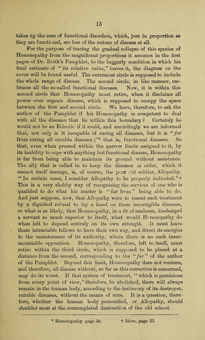 takes up the ease of functional disorders, which, just in proportion as they are functional, are less of the nature of disease at all. For the purpose of tracing the gradual collapse of this species of Homoeopathy from the magnificent proportions it assumes in the first pages of Dr. Reith’s Pamphlet, to the beggarly condition in which his final estimate of “ its relative value,” leaves it, the diagram on the cover will be found useful. The outermost circle is supposed to include the whole range of disease. The second circle, in like manner, em¬ braces all the so-called functional diseases. Now, it is within this second circle that Homoeopathy must retire, when it disclaims all power over organic disease, which is supposed to occupy the space between the first and second circle. We have, therefore, to ask the author of the Pamphlet if his Homoeopathy is competent to deal with all the diseases that lie within this boundary ? Certainly he would not be an Eclectic if it could, and accordingly we are informed that, not only is it incapable of curing all diseases, but it is “far from curing all curable diseases that is, functional diseases. So that, even when pressed within the narrow limits assigned to it, by its inability to cope with anything but functional disease, Homoeopathy is far from being able to maintain its ground without assistance. The ally that is called in to keep the diseases m order, which it cannot itself manage, is, of course, the poor cld soldier, Allopathy. “In certain cases, I consider Allopathy to be properly indicated.”f This is a very shabby way of recognising the services of one who is qualified to do what his master is “far from” being able to do. And just suppose, now, that Allopathy were to resent such treatment by a dignified refusal to lay a hand on these incorrigible diseases, or what is as likely, that Homoeopathy, in a fit of madness, discharged a servant so much superior to itself, what would Homoeopathy do when left to depend entirely on its own strength. It must leave these intractable fellows to have their own way, and direct its energies to the maintenance of its authority, where there is no such insur¬ mountable opposition. Homoeopathy, therefore, left to itself, must retire within the third circle, which is supposed to be placed at a distance from the second, corresponding to the ufarv of the author of the Pamphlet. Beyond this limit, Homoeopathy dare not venture, and therefore, all disease without, so far as this corrective is concerned, may do its worst. If that system of treatment, ‘4 which is pernicious from every point of view,” therefore, be abolished, there will always remain in the human body, according to the testimony of its destroyer, curable diseases, without the means of cure. It is a question, there - fore, whether the human body personified, or Allopathy, should shudder most at the contemplated destruction of the old school.