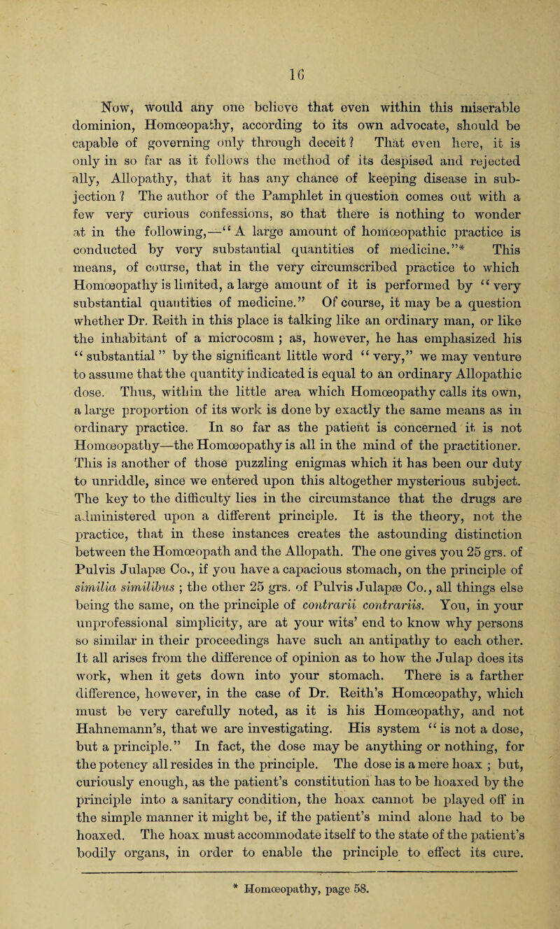 10 Now, would any one believe that even within this miserable dominion, Homoeopathy, according to its own advocate, should be capable of governing only through deceit ? That even here, it is only in so far as it follows the method of its despised and rejected ally, Allopathy, that it has any chance of keeping disease in sub¬ jection ? The author of the Pamphlet in question comes out with a few very curious confessions, so that there is nothing to wonder at in the following,—“A large amount of homoeopathic practice is conducted by very substantial quantities of medicine.”* This means, of course, that in the very circumscribed practice to which Homoeopathy is limited, a large amount of it is performed by “very substantial quantities of medicine.” Of course, it may be a question whether Dr. Reith in this place is talking like an ordinary man, or like the inhabitant of a microcosm ; as, however, he has emphasized his u substantial ” by the significant little word “ very,” we may venture to assume that the quantity indicated is equal to an ordinary Allopathic dose. Thus, within the little area which Homoeopathy calls its own, a large proportion of its work is done by exactly the same means as in ordinary practice. In so far as the patient is concerned it is not Homoeopathy—the Homoeopathy is all in the mind of the practitioner. This is another of those puzzling enigmas which it has been our duty to unriddle, since we entered upon this altogether mysterious subject. The key to the difficulty lies in the circumstance that the drugs are administered upon a different principle. It is the theory, not the practice, that in these instances creates the astounding distinction between the Homoeopath and the Allopath. The one gives you 25 grs. of Pul vis Julapse Co., if you have a capacious stomach, on the principle of similia similibus ; the other 25 grs. of Pulvis Julapse Co., all things else being the same, on the principle of contrarii contrariis. You, in your unprofessional simplicity, are at your wits’ end to know why persons so similar in their proceedings have such an antipathy to each other. It all arises from the difference of opinion as to how the Julap does its work, when it gets down into your stomach. There is a farther difference, however, in the case of Dr. Keith’s Homoeopathy, which must be very carefully noted, as it is his Homoeopathy, and not Hahnemann’s, that we are investigating. His system “ is not a dose, but a principle.” In fact, the dose may be anything or nothing, for the potency all resides in the principle. The dose is a mere hoax ; but, curiously enough, as the patient’s constitution has to be hoaxed by the principle into a sanitary condition, the hoax cannot be played off in the simple manner it might be, if the patient’s mind alone had to be hoaxed. The hoax must accommodate itself to the state of the patient’s bodily organs, in order to enable the principle to effect its cure.