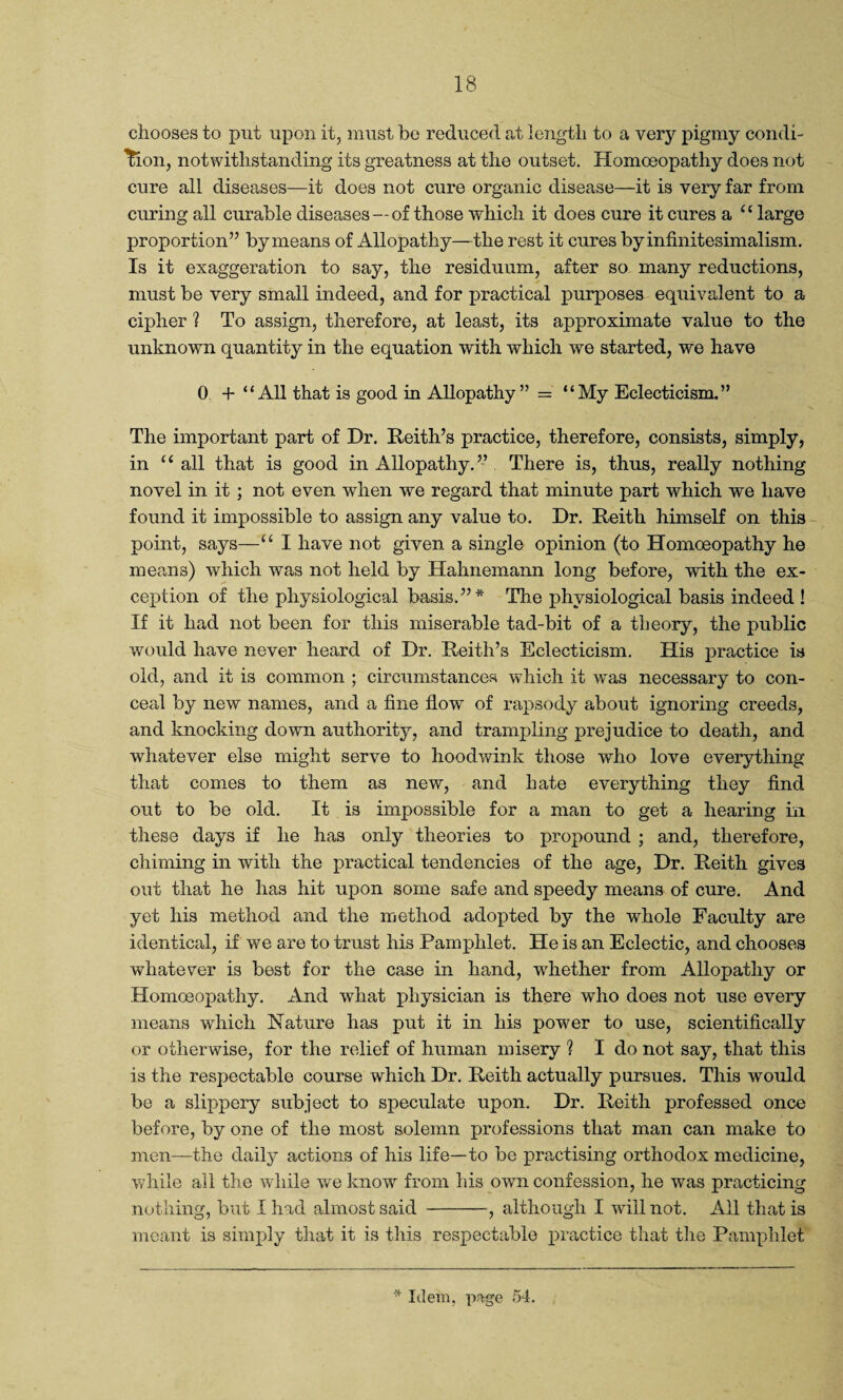 chooses to put upon it, must be reduced at length to a very pigmy condi¬ tion, notwithstanding its greatness at the outset. Homoeopathy does not cure all diseases—it does not cure organic disease—it is very far from curing all curable diseases —of those which it does cure it cures a “large proportion” by means of Allopathy—the rest it cures by infinitesimalism. Is it exaggeration to say, the residuum, after so many reductions, must be very small indeed, and for practical purposes equivalent to a cipher ? To assign, therefore, at least, its approximate value to the unknown quantity in the equation with which we started, we have 0 + “All that is good in Allopathy” = “My Eclecticism.” The important part of Dr. Keith’s practice, therefore, consists, simply, in “ all that is good in Allopathy.” There is, thus, really nothing novel in it ; not even when we regard that minute part which we have found it impossible to assign any value to. Dr. Keith himself on this point, says—“ I have not given a single opinion (to Homoeopathy he means) which was not held by Hahnemann long before, with the ex¬ ception of the physiological basis.”* The physiological basis indeed ! If it had not been for this miserable tad-bit of a theory, the public would have never heard of Dr. Reith’s Eclecticism. His practice is old, and it is common ; circumstances which it was necessary to con¬ ceal by new names, and a fine flow of rapsody about ignoring creeds, and knocking down authority, and trampling prejudice to death, and whatever else might serve to hoodwink those who love everything that comes to them as new, and hate everything they find out to be old. It is impossible for a man to get a hearing in these days if he has only theories to propound ; and, therefore, chiming in with the practical tendencies of the age, Dr. Keith gives out that he has hit upon some safe and speedy means of cure. And yet his method and the method adopted by the whole Faculty are identical, if we are to trust his Pamphlet. He is an Eclectic, and chooses whatever is best for the case in hand, whether from Allopathy or Homoeopathy. And what physician is there who does not use every means which Nature has put it in his power to use, scientifically or otherwise, for the relief of human misery ? I do not say, that this is the respectable course which Dr. Keith actually pursues. This would be a slippery subject to speculate upon. Dr. Keith professed once before, by one of the most solemn professions that man can make to men—the daily actions of his life—to be practising orthodox medicine, while all the while we know from his own confession, he was practicing nothing, but I had almost said -, although I will not. All that is meant is simply that it is this respectable practice that the Pamphlet