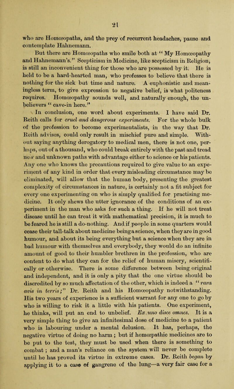 who are Homoeopaths, and tho prey of recurrent headaches, pause and contemplate Hahnemann. But there are Homoeopaths who smile both at 1 ‘ My Homoeopathy and Hahnemann’s.” Scepticism in Medicine, like scepticism in Religion, is still an inconvenient thing for those who are possessed by it. He is held to be a hard-hearted man, who professes to believe that there is nothing for the sick but time and nature. A euphonistic and mean¬ ingless term, to give expression to negative belief, is what politeness requires. Homoeopathy sounds well, and naturally enough, the un¬ believers “ cave-in here.” In conclusion, one word about experiments. I have said Dr. Reith calls for cruel and dangerous experiments. For the whole bulk of the profession to become experimentalists, in the way that Dr. Reith advises, could only result in mischief pure and simple. With¬ out saying anything derogatory to medical men, there is not one, per¬ haps, out of a thousand, who could break entirely with the past and tread no v and unknown paths with advantage either to science or his patients. Any one who knows the precautions required to give value to an expe¬ riment of any kind in order that every misleading circumstance maybe eliminated, will allow that the human body, presenting the greatest complexity of circumstances in nature, is certainly not a fit subject for every one experimenting on who is simply qualified for practising me¬ dicine. It only shews the utter ignorance of the conditions of an ex¬ periment in the man who asks for such a thing. If he will not treat disease until he can treat it with mathematical precision, it is much to be feared he is still a do-nothing. And if people in some quarters would cease their tail-talk about medicine being a science, when they are in good humour, and about its being everything but a science when they are in bad humour with themselves and everybody, they would do an infinite amount of good to their humbler brethren in the profession, who are content to do what they can for the relief of human misery, scientifi¬ cally or otherwise. There is some difference between being original and independent, and it is only a pity that the one virtue should be discredited by so much affectation of the other, which is indeed a “ rara avis in terrisDr. Reith and his Homoeopathy notwithstanding. His two years of experience is a sufficient warrant for any one to go by who is willing to risk it a little with his patients. One experiment, he thinks, will put an end to unbelief. Ex uno disce omnes. It is a very simple thing to give an infinitesimal dose of medicine to a patient who is labouring under a mental delusion. It has, perhaps, the negative virtue of doing no harm ; but if homoepathic medicines aro to be put to the test, they must be used when there is something to combat ; and a man’s reliance on the system will never be complete until he has proved its virtue in extreme cases. Dr. Reith began by applying it to a case of gangrene of tho lung—a very fair case for a