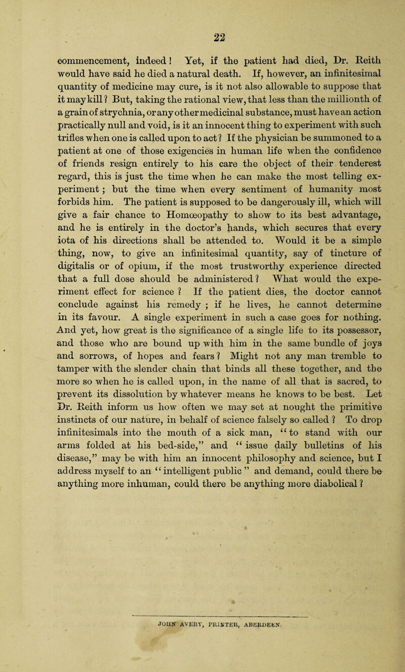 commencement, indeed ! Yet, if the patient had died, Dr. Reith would have said he died a natural death. If, however, an infinitesimal quantity of medicine may cure, is it not also allowable to suppose that it may kill ? But, taking the rational view, that less than the millionth of a grain of strychnia, or any other medicinal substance, must have an action practically null and void, is it an innocent thing to experiment with such trifles when one is called upon to act ? If the physician be summoned to a patient at one of those exigencies in human life when the confidence of friends resign entirely to his care the object of their tenderest regard, this is just the time when he can make the most telling ex¬ periment ; but the time when every sentiment of humanity most forbids him. The patient is supposed to be dangerously ill, which will give a fair chance to Homoeopathy to show to its best advantage, and he is entirely in the doctor’s hands, which secures that every iota of his directions shall be attended to. Would it be a simple thing, now, to give an infinitesimal quantity, say of tincture of digitalis or of opium, if the most trustworthy experience directed that a full dose should be administered 1 What would the expe¬ riment effect for science ? If the patient dies, the doctor cannot conclude against his remedy ; if he lives, he cannot determine in its favour. A single experiment in such a case goes for nothing. And yet, how great is the significance of a single life to its possessor, and those who are bound up with him in the same bundle of joys and sorrows, of hopes and fears ? Might not any man tremble to tamper with the slender chain that binds all these together, and the more so when he is called upon, in the name of all that is sacred, to prevent its dissolution by whatever means he knows to be best. Let Dr. Reith inform us how often we may set at nought the primitive instincts of our nature, in behalf of science falsely so called ? To drop infinitesimals into the mouth of a sick man, “to stand with our arms folded at his bed-side,” and “ issue daily bulletins of his disease,” may be with him an innocent philosophy and science, but I address myself to an “ intelligent public ” and demand, could there be anything more inhuman, could there be anything more diabolical ? JOHN AVERY, PRINTER, ABERDEEN.