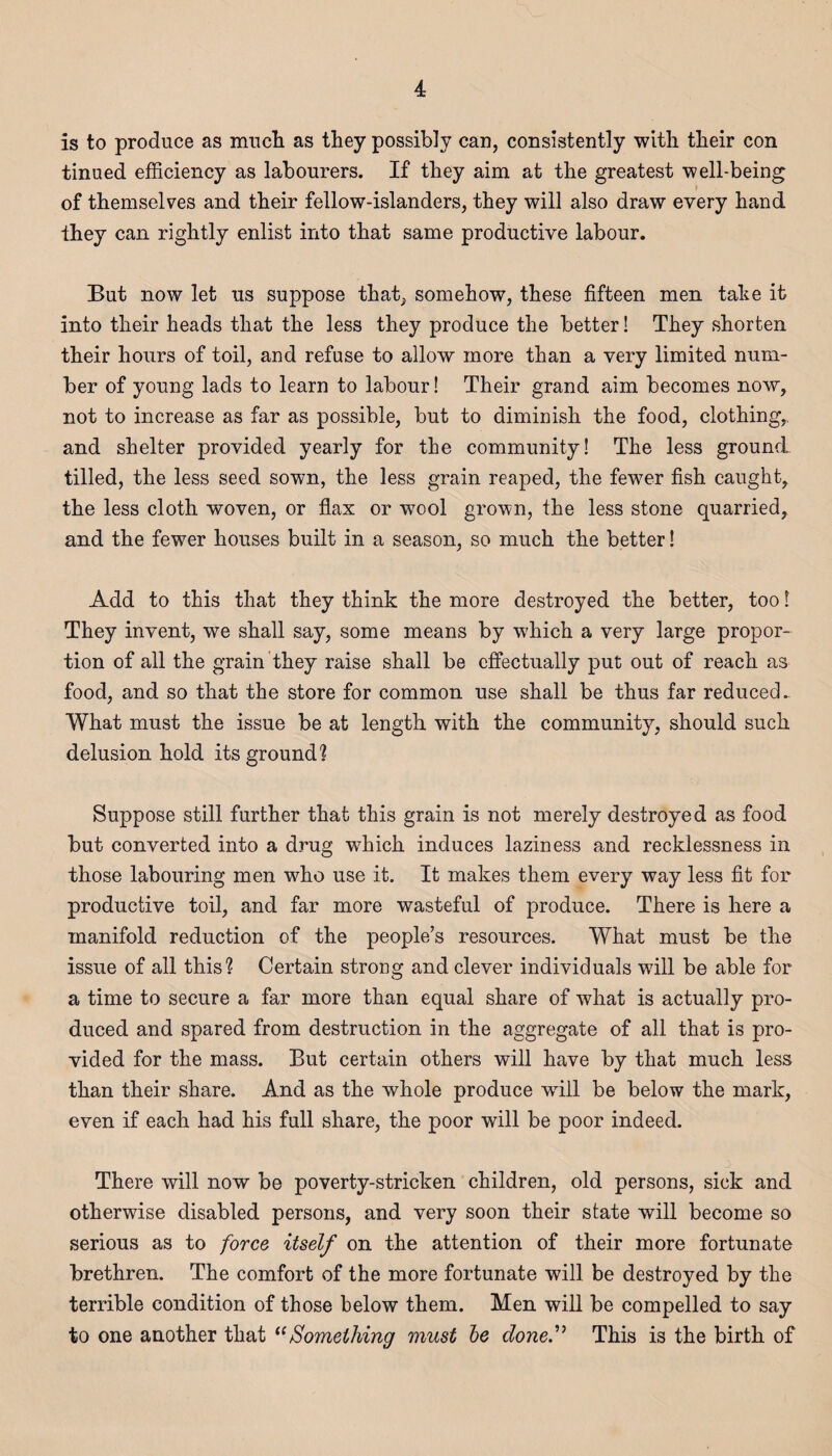 is to produce as much as they possibly can, consistently with their con tinued efficiency as labourers. If they aim at the greatest well-being of themselves and their fellow-islanders, they will also draw every hand they can rightly enlist into that same productive labour. But now let us suppose that, somehow, these fifteen men take it into their heads that the less they produce the better! They shorten their hours of toil, and refuse to allow more than a very limited num¬ ber of young lads to learn to labour! Their grand aim becomes now, not to increase as far as possible, but to diminish the food, clothing,, and shelter provided yearly for the community! The less ground tilled, the less seed sown, the less grain reaped, the fewer fish caught, the less cloth woven, or flax or wTool grown, the less stone quarried, and the fewer houses built in a season, so much the better! Add to this that they think the more destroyed the better, too! They invent, we shall say, some means by which a very large propor¬ tion of all the grain they raise shall be effectually put out of reach as food, and so that the store for common use shall be thus far reduced. What must the issue be at length with the community, should such delusion hold its ground1? Suppose still further that this grain is not merely destroyed as food but converted into a drug which induces laziness and recklessness in those labouring men who use it. If makes them every way less fit for productive toil, and far more wasteful of produce. There is here a manifold reduction of the people’s resources. What must be the issue of all this? Certain strong and clever individuals will be able for a time to secure a far more than equal share of what is actually pro¬ duced and spared from destruction in the aggregate of all that is pro¬ vided for the mass. But certain others will have by that much less than their share. And as the whole produce wrill be below the mark, even if each had his full share, the poor will be poor indeed. There will now be poverty-stricken children, old persons, sick and otherwise disabled persons, and very soon their state will become so serious as to force itself on the attention of their more fortunate brethren. The comfort of the more fortunate will be destroyed by the terrible condition of those below them. Men will be compelled to say to one another that “Something must be done. This is the birth of