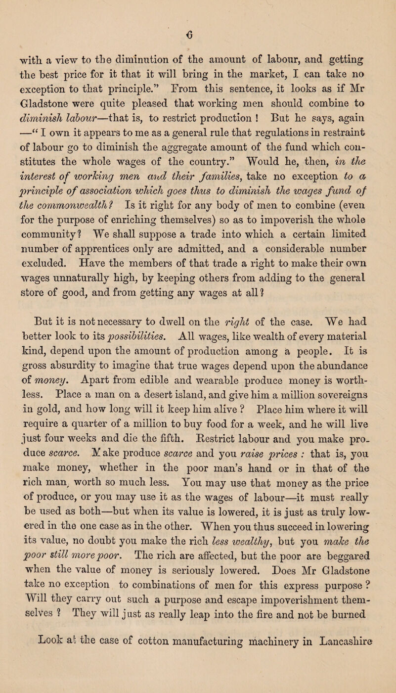 <3 with, a view to the diminution of the amount of labour, and getting the best price for it that it will bring in the market, I can take no exception to that principle.” From this sentence, it looks as if Mr Gladstone were quite pleased that working men should combine to diminish labour—that is, to restrict production ! But he says, again —“ I own it appears to me as a general rule that regulations in restraint of labour go to diminish the aggregate amount of the fund which con¬ stitutes the whole wages of the country.” Would he, then, in the interest of working men and their families, take no exception to a principle of association which goes thus to diminish the wages fund of the commonwealth? Is it right for any body of men to combine (even for the purpose of enriching themselves) so as to impoverish the whole community? We shall suppose a trade into which a certain limited number of apprentices only are admitted, and a considerable number excluded. Have the members of that trade a right to make their own wages unnaturally high, by keeping others from adding to the general store of good, and from getting any wages at all ? But it is not necessary to dwell on the right of the case. We had better look to its possibilities. All wages, like wealth of every material kind, depend upon the amount of production among a people. It is gross absurdity to imagine that true wages depend upon the abundance of money. Apart from edible and wearable produce money is worth¬ less. Place a man on a desert island, and give him a million sovereigns in gold, and how long will it keep him alive ? Place him where it will require a quarter of a million to buy food for a week, and he will live just four weeks and die the fifth. Restrict labour and you make pro¬ duce scarce. A ake produce scarce and you raise prices : that is, you make money, whether in the poor man’s hand or in that of the rich mam worth so much less. You may use that money as the price of produce, or you may use it as the wages of labour—it must really be used as both—but when its value is lowered, it is just as truly low¬ ered in the one case as in the other. When you thus succeed in lowering its value, no doubt you make the rich less wealthy, but you make the poor still more poor. The rich are affected, but the poor are beggared when the value of money is seriously lowered. Hoes Mr Gladstone take no exception to combinations of men for this express purpose ? Will they carry out such a purpose and escape impoverishment them¬ selves ? They will just as really leap into the fire and not be burned Look at the case of cotton manufacturing machinery in Lancashire