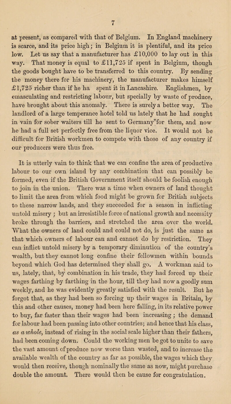 at present, as compared with that of Belgium. In England machinery is scarce, and its price high; in Belgium it is plentiful, and its price low. Let us say that a manufacturer has £10,000 to lay out in this way. That money is equal to £11,725 if spent in Belgium, though the goods bought have to be transferred to this country. By sending the money there for his machinery, the manufacturer makes himself £1,725 richer than if he ha spent it in Lancashire. Englishmen, by emasculating and restricting labour, but specially by waste of produce, have brought about this anomaly. There is surely a better way. The landlord of a large temperance hotel told us lately that he had sought in vain for sober waiters till he sent to Germany'Tor them, and now he had a full set perfectly free from the liquor vice. It would not be difficult for British workmen to compete with those of any country if our producers were thus free. It is utterly vain to think that we can confine the area of productive labour to our own island by any combination that can possibly be formed, even if the British Government itself should be foolish enough to join in the union. There was a time when owners of land thought to limit the area from which food might be grown for British subjects to these narrow lands, and they succeeded for a season in inflicting untold misery ; but an irresistible force of national growth and necessity broke through the barriers, and stretched the area over the world. What the owners of land could and could not do, is just the same as that which owners of labour can and cannot do by restriction. They can inflict untold misery by a temporary diminution of the country’s wealth, but they cannot long confine their fellowmen within bounds beyond which God has determined they shall go. A workman said to us, lately, that, by combination in his trade, they had forced up their wages farthing by farthing in the hour, till they had now a goodly sum weekly, and he was evidently greatly satisfied with the result. But he forgot that, as they had been so forcing up their wages in Britain, by this and other causes, money had been here falling, in its relative power to buy, far faster than their wages had been increasing; the demand for labour had been passing into other countries; and hence that his class, as a whole, instead of rising in the social scale higher than their fathers, had been coming down. Could the working men be got to unite to save the vast amount of produce now worse than wasted, and to increase the available wealth of the country as far as possible, the wages which they would then receive, though nominally the same as now, might purchase double the amount. There would then be cause for congratulation.