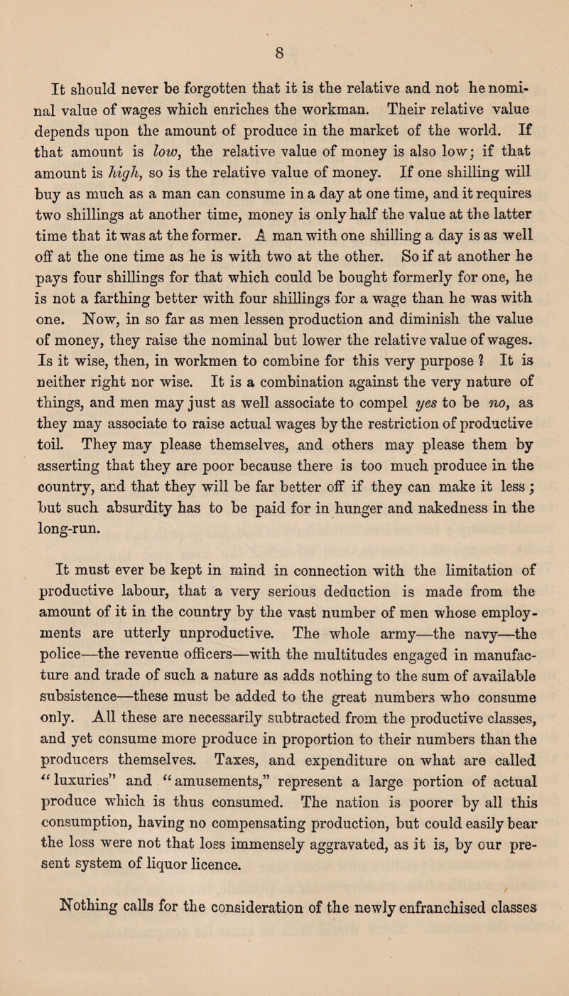 It should never be forgotten that it is the relative and not he nomi¬ nal value of wages which enriches the workman. Their relative value depends upon the amount of produce in the market of the world. If that amount is low, the relative value of money is also low; if that amount is high, so is the relative value of money. If one shilling will buy as much as a man can consume in a day at one time, and it requires two shillings at another time, money is only half the value at the latter time that it was at the former. A man with one shilling a day is as well off at the one time as he is with two at the other. So if at another he pays four shillings for that which could be bought formerly for one, he is not a farthing better with four shillings for a wage than he was with one. Now, in so far as men lessen production and diminish the value of money, they raise the nominal but lower the relative value of wages. Is it wise, then, in workmen to combine for this very purpose ? It is neither right nor wise. It is a combination against the very nature of things, and men may just as well associate to compel yes to be no, as they may associate to raise actual wages by the restriction of productive toil. They may please themselves, and others may please them by asserting that they are poor because there is too much produce in the country, and that they will be far better off if they can make it less; but such absurdity has to be paid for in hunger and nakedness in the long-run. It must ever be kept in mind in connection with the limitation of productive labour, that a very serious deduction is made from the amount of it in the country by the vast number of men whose employ¬ ments are utterly unproductive. The whole army—the navy—the police—the revenue officers—with the multitudes engaged in manufac¬ ture and trade of such a nature as adds nothing to the sum of available subsistence—these must be added to the great numbers who consume only. All these are necessarily subtracted from the productive classes, and yet consume more produce in proportion to their numbers than the producers themselves. Taxes, and expenditure on what are called <£ luxuries” and 11 amusements,” represent a large portion of actual produce which is thus consumed. The nation is poorer by all this consumption, having no compensating production, but could easily bear the loss were not that loss immensely aggravated, as it is, by our pre¬ sent system of liquor licence. Nothing calls for the consideration of the newly enfranchised classes