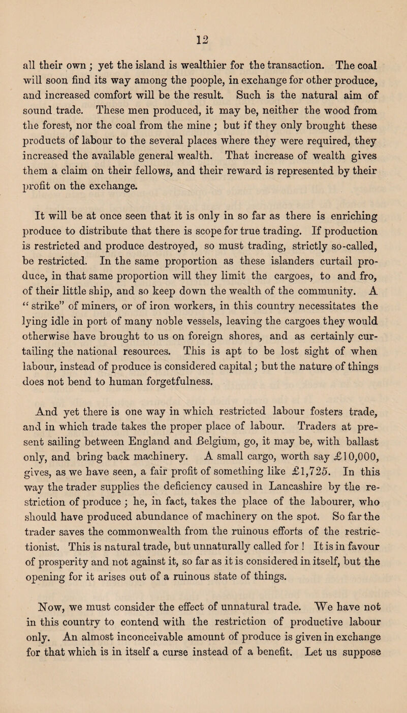 all their own ; yet the island is wealthier for the transaction. The coal will soon find its way among the poople, in exchange for other produce, and increased comfort will be the result. Such is the natural aim of sound trade. These men produced, it may be, neither the wood from the forest, nor the coal from the mine ; but if they only brought these products of labour to the several places where they were required, they increased the available general wealth. That increase of wealth gives them a claim on their fellows, and their reward is represented by their profit on the exchange. It will be at once seen that it is only in so far as there is enriching produce to distribute that there is scope for true trading. If production is restricted and produce destroyed, so must trading, strictly so-called, be restricted. In the same proportion as these islanders curtail pro¬ duce, in that same proportion will they limit the cargoes, to and fro, of their little ship, and so keep down the wealth of the community. A “ strike” of miners, or of iron workers, in this country necessitates the lying idle in port of many noble vessels, leaving the cargoes they would otherwise have brought to us on foreign shores, and as certainly cur¬ tailing the national resources. This is apt to be lost sight of when labour, instead of produce is considered capital; but the nature of things does not bend to human forgetfulness. And yet there is one way in which restricted labour fosters trade, and in which trade takes the proper place of labour. Traders at pre¬ sent sailing between England and Belgium, go, it may be, with ballast only, and bring back machinery. A small cargo, worth say £10,000, gives, as we have seen, a fair profit of something like £1,725. In this way the trader supplies the deficiency caused in Lancashire by the re¬ striction of produce ; he, in fact, takes the place of the labourer, who should have produced abundance of machinery on the spot. So far the trader saves the commonwealth from the ruinous efforts of the restric- tionist. This is natural trade, but unnaturally called for ! It is in favour of prosperity and not against it, so far as it is considered in itself, but the opening for it arises out of a ruinous state of things. Now, we must consider the effect of unnatural trade. We have not in this country to contend with the restriction of productive labour only. An almost inconceivable amount of produce is given in exchange for that which is in itself a curse instead of a benefit. Let us suppose