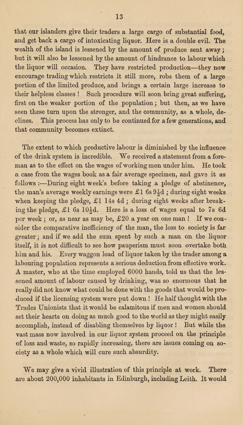 that our islanders give their traders a large cargo of substantial food, and get back a cargo of intoxicating liquor. Here is a double evil. The wealth of the island is lessened by the amount of produce sent away; but it will also be lessened by the amount of hindrance to labour which the liquor will occasion. They have restricted production—they now encourage trading which restricts it still more, robs them of a large portion of the limited produce, and brings a certain large increase to their helpless classes ! Such procedure will soon bring great suffering, first on the weaker portion of the population; but then, as we have seen these turn upon the stronger, and the community, as a whole, de¬ clines. This process has only to be continued for a few generations, and that community becomes extinct. The extent to which productive labour is diminished by the influence of the drink system is incredible. We received a statement from a fore¬ man as to the effect on the wages of working men under him. He took a case from the wages book as a fair average specimen, and gave it as follows :—During eight week’s before taking a pledge of abstinence, the man’s average weekly earnings were £l 6s 9^d ; during eight weeks when keeping the pledge, £1 14s 4d; during eight weeks after break¬ ing the pledge, £1 6s 10Jd. Here is a loss of wages equal to 7s 6d per week; or, as near as may be, £20 a year on one man ! If we con¬ sider the comparative inefficiency of the man, the loss to society is far greater ■ and if we add the sum spent by such a man on the liquor itself, it is not difficult to see how pauperism must soon overtake both him and his. Every waggon load of liquor taken by the trader among a labouring population represents a serious deduction from effective work. A master, who at the time employed 6000 hands, told us that the les¬ sened amount of labour caused by drinking, was so enormous that he really did not know what could be done with the goods that would be pro¬ duced if the licensing system were put down ! He half thought with the Trades Unionists that it would be calamitous if men and women should set their hearts on doing as much good to the world as they might easily accomplish, instead of disabling themselves by liquor ! But while the vast mass now involved in our liquor system proceed on the principle of loss and waste, so rapidly increasing, there are issues coming on so¬ ciety as a whole which will cure such absurdity. We may give a vivid illustration of this principle at work. There are about 200,000 inhabitants in Edinburgh, including Leith. It would