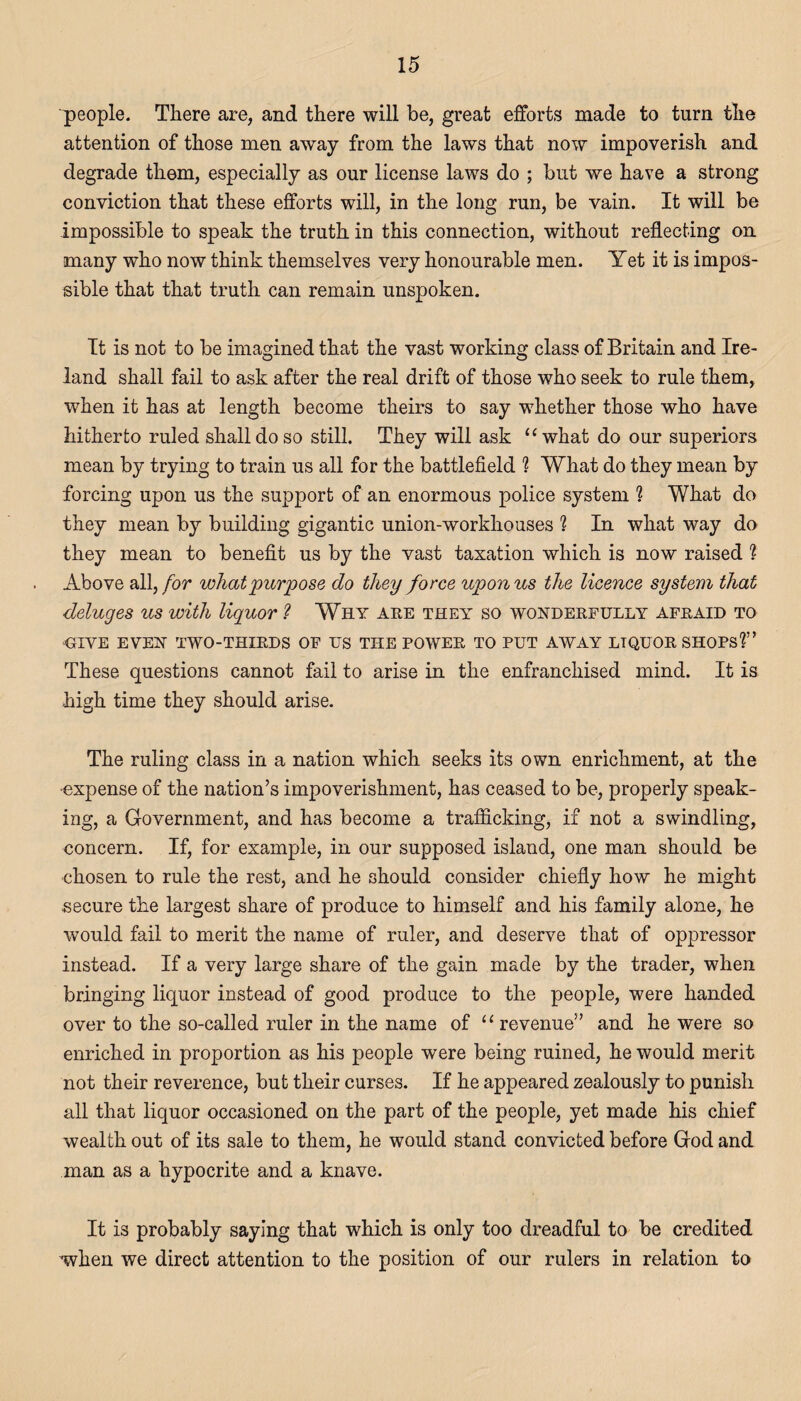 people. There are, and there will be, great efforts made to turn the attention of those men away from the laws that now impoverish and degrade them, especially as our license laws do ; but we have a strong conviction that these efforts will, in the long run, be vain. It will be impossible to speak the truth in this connection, without reflecting on many who now think themselves very honourable men. Yet it is impos¬ sible that that truth can remain unspoken. It is not to be imagined that the vast working class of Britain and Ire¬ land shall fail to ask after the real drift of those who seek to rule them, when it has at length become theirs to say whether those who have hitherto ruled shall do so still. They will ask 1 ‘ what do our superiors mean by trying to train us all for the battlefield ? What do they mean by forcing upon us the support of an enormous police system ? What do they mean by building gigantic union-workhouses ? In what way do they mean to benefit us by the vast taxation which is now raised ? Above all, for what purpose do they force upon us the licence system that deluges us with liquor ? Why are they so wonderfully afraid to ■GIVE EVEN TWO-THIRDS OF US THE POWER TO PUT AWAY LTQUOR SHOPS?” These questions cannot fail to arise in the enfranchised mind. It is high time they should arise. The ruling class in a nation which seeks its own enrichment, at the •expense of the nation’s impoverishment, has ceased to be, properly speak¬ ing, a Government, and has become a trafficking, if not a swindling, concern. If, for example, in our supposed island, one man should be chosen to rule the rest, and he should consider chiefly how he might secure the largest share of produce to himself and his family alone, he would fail to merit the name of ruler, and deserve that of oppressor instead. If a very large share of the gain made by the trader, when bringing liquor instead of good produce to the people, were handed over to the so-called ruler in the name of “ revenue” and he were so enriched in proportion as his people were being ruined, he would merit not their reverence, but their curses. If he appeared zealously to punish all that liquor occasioned on the part of the people, yet made his chief wealth out of its sale to them, he would stand convicted before God and man as a hypocrite and a knave. It is probably saying that which is only too dreadful to be credited when we direct attention to the position of our rulers in relation to