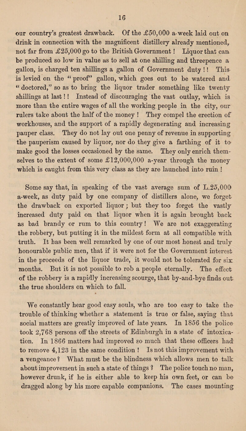 our country’s greatest drawback. Of the <£50,000 a-week laid out on drink in connection with the magnificent distillery already mentioned,, not far from <£25,000 go to the British Government ! Liquor that can be produced so low in value as to sell at one shilling and threepence a gallon, is charged ten shillings a gallon of Government duty !! This is levied on the “ proof” gallon, which goes out to be watered and “ doctored,” so as to bring the liquor trader something like twenty shillings at last!! Instead of discouraging the vast outlay, which is more than the entire wages of all the working people in the city, our rulers take about the half of the money ! They compel the erection of workhouses, and the support of a rapidly degenerating and increasing pauper class. They do not lay out one penny of revenue in supporting the pauperism caused by liquor, nor do they give a farthing of it to make good the losses occasioned by the same. They only enrich them¬ selves to the extent of some £12,000,000 a-year through the money which is caught from this very class as they are launched into ruin ! Some say that, in speaking of the vast average sum of L.25,000 a-week, as duty paid by one company of distillers alone, we forget' the drawback on exported liquor; but they too forget the vastly increased duty paid on that liquor when it is again brought back as bad brandy or rum to this country! We are not exaggerating the robbery, but putting it in the mildest form at all compatible with truth. It has been well remarked by one of our most honest and truly honourable public men, that if it were not for the Government interest in the proceeds of the liquor trade, it would not be tolerated for six; months. But it is not possible to rob a people eternally. The effect of the robbery is a rapidly increasing scourge, that by-and-bye finds out the true shoulders on which to fall. » We constantly hear good easy souls, who are too easy to take the trouble of thinking whether a statement is true or false, saying that social matters are greatly improved of late years. In 1856 the police took 2,768 persons off the streets of Edinburgh in a state of intoxica¬ tion. In 1866 matters had improved so much that these officers had to remove 4,123 in the same condition ! Is not this improvement with a vengeance 1 What must be the blindness which allows men to talk about improvement in such a state of things ? The police touch no man, however drunk, if he is either able to keep his own feet, or can be dragged along by his more capable companions. The cases mounting