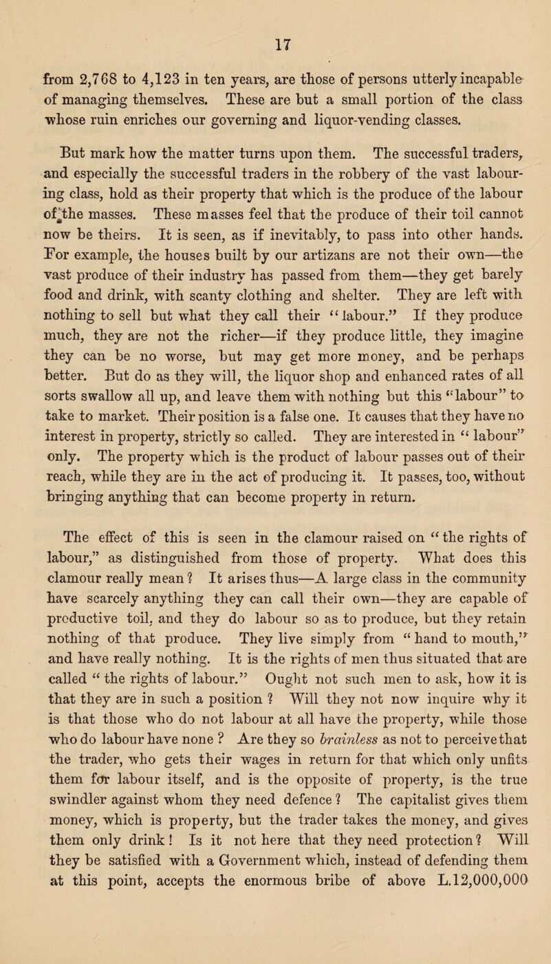 from 2,768 to 4,123 in ten years, are those of persons utterly incapable of managing themselves. These are but a small portion of the class •whose ruin enriches our governing and liquor-vending classes. But mark how the matter turns upon them. The successful traders^ and especially the successful traders in the robbery of the vast labour¬ ing class, hold as their property that which is the produce of the labour of^the masses. These masses feel that the produce of their toil cannot now be theirs. It is seen, as if inevitably, to pass into other hands. Bor example, the houses built by our artizans are not their own—the vast produce of their industry has passed from them—they get barely food and drink, with scanty clothing and shelter. They are left with nothing to sell but what they call their “ labour.’’ If they produce much, they are not the richer—if they produce little, they imagine they can be no worse, but may get more money, and be perhaps better. But do as they will, the liquor shop and enhanced rates of all sorts swallow all up, and leave them with nothing but this “labour” to take to market. Their position is a false one. It causes that they have no interest in property, strictly so called. They are interested in “ labour” only. The property which is the product of labour passes out of their reach, while they are in the act of producing it. It passes, too, without bringing anything that can become property in return. The effect of this is seen in the clamour raised on u the rights of labour,” as distinguished from those of property. What does this clamour really mean % It arises thus—A large class in the community have scarcely anything they can call their own—they are capable of productive toil, and they do labour so as to produce, but they retain nothing of that produce. They live simply from “ hand to mouth,’5 and have really nothing. It is the rights of men thus situated that are called “the rights of labour.” Ought not such men to ask, how it is that they are in such a position 1 Will they not now inquire why it is that those who do not labour at all have the property, while those who do labour have none ? Are they so brainless as not to perceive that the trader, who gets their wages in return for that which only unfits them for labour itself, and is the opposite of property, is the true swindler against whom they need defence 1 The capitalist gives them money, which is property, but the trader takes the money, and gives them only drink! Is it not here that they need protection 1 Will they be satisfied with a Government which, instead of defending them at this point, accepts the enormous bribe of above L. 12,000,000