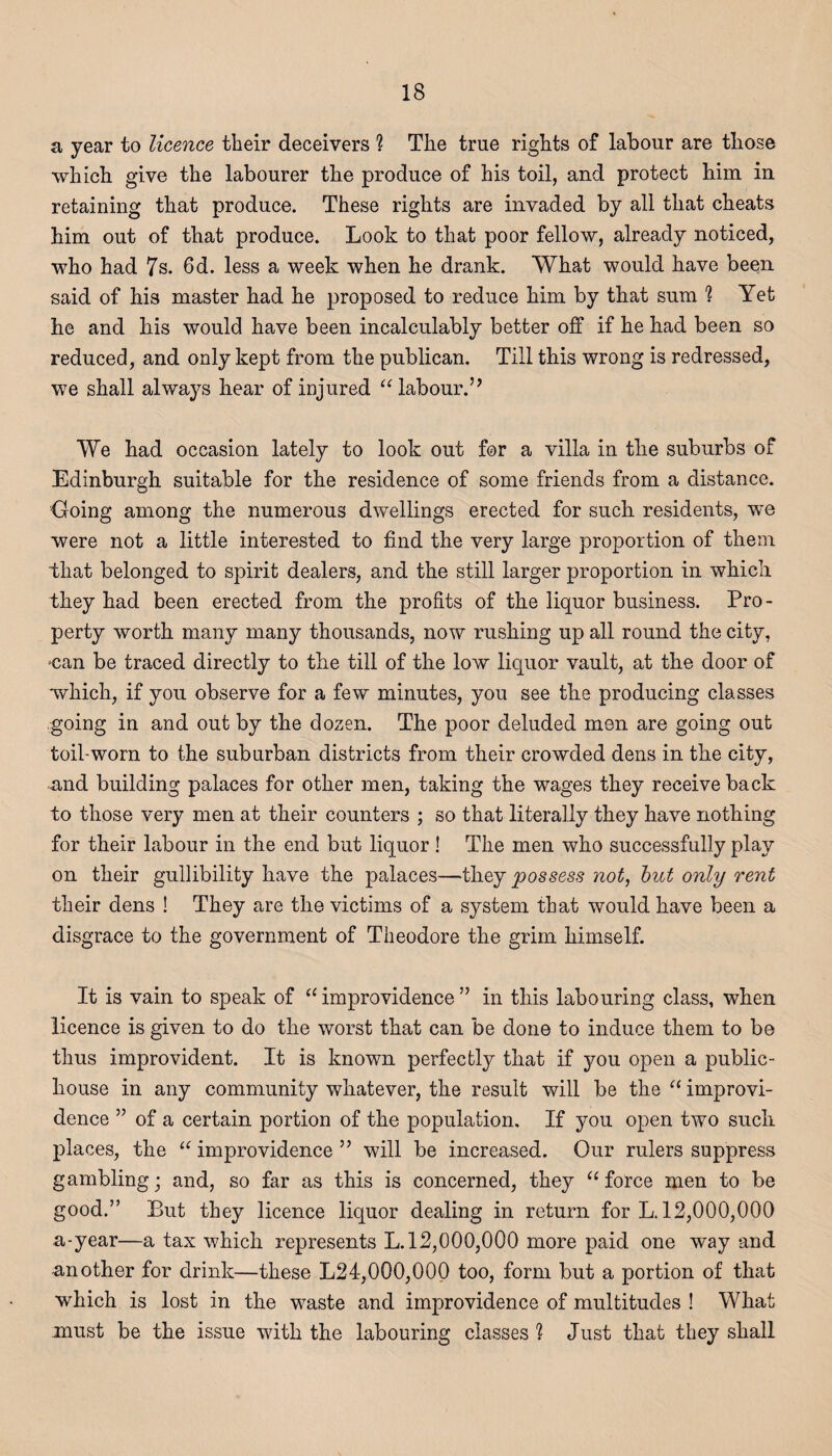 a, year to licence their deceivers 1 The true rights of labour are those which give the labourer the produce of his toil, and protect him in retaining that produce. These rights are invaded by all that cheats him out of that produce. Look to that poor fellow, already noticed, who had 7s. 6d. less a week when he drank. What would have been said of his master had he proposed to reduce him by that sum 1 Yet he and his would have been incalculably better off if he had been so reduced, and only kept from the publican. Till this wrong is redressed, we shall always hear of injured “ labour.” We had occasion lately to look out for a villa in the suburbs of Edinburgh suitable for the residence of some friends from a distance. Going among the numerous dwellings erected for such residents, we were not a little interested to find the very large proportion of them that belonged to spirit dealers, and the still larger proportion in which they had been erected from the profits of the liquor business. Pro¬ perty worth many many thousands, now rushing up all round the city, •can be traced directly to the till of the low liquor vault, at the door of which, if you observe for a few minutes, you see the producing classes going in and out by the dozen. The poor deluded men are going out toil-worn to the suburban districts from their crowded dens in the city, and building palaces for other men, taking the wages they receive back to those very men at their counters ; so that literally they have nothing for their labour in the end but liquor ! The men who successfully play on their gullibility have the palaces—they possess not, but only rent their dens ! They are the victims of a system that would have been a disgrace to the government of Theodore the grim himself. It is vain to speak of a improvidence ” in this labouring class, when licence is given to do the worst that can be done to induce them to be thus improvident. It is known perfectly that if you open a public- house in any community whatever, the result will be the “ improvi¬ dence ” of a certain portion of the population. If you open two such places, the “ improvidence ” will be increased. Our rulers suppress gambling; and, so far as this is concerned, they 11 force men to be good.” But they licence liquor dealing in return for L. 12,000,000 a-year—a tax which represents L. 12,000,000 more paid one way and -another for drink—these L24,000,000 too, form but a portion of that which is lost in the waste and improvidence of multitudes ! What must be the issue with the labouring classes ? Just that they shall