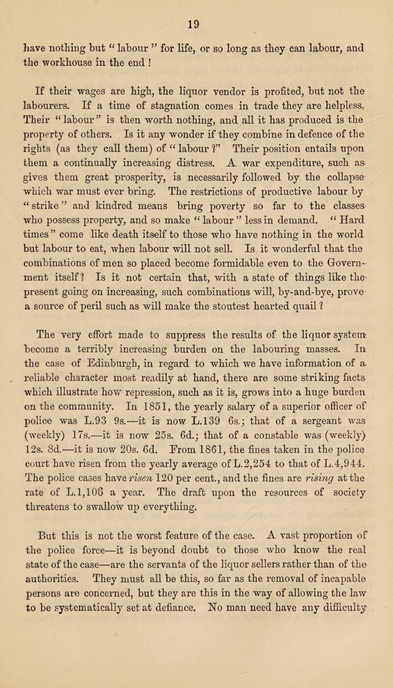 have nothing but “ labour ” for life, or so long as they can labour, and the workhouse in the end 3 If their wages are high, the liquor vendor is profited, but not the labourers. If a time of stagnation comes in trade they are helpless,, Their “ labour ” is then worth nothing, and all it has produced is the property of others. Is it any wonder if they combine in defence of the rights (as they call them) of “ labour T Their position entails upon them a continually increasing distress. A war expenditure, such as- gives them great prosperity, is necessarily followed by the collapse which war must ever bring. The restrictions of productive labour by “ strike ” and kindred means bring poverty so far to the classes who possess property, and so make “ labour ” less in demand. “ Hard times ” come like death itself to those who have nothing in the world but labour to eat, when labour will not sell. Is it wonderful that the combinations of men so placed become formidable even to the Govern¬ ment itself 1 Is it not certain that, with a state of things like the- present going on increasing, such combinations will, by-and-bye, prove a source of peril such as will make the stoutest hearted quail ? The very effort made to suppress the results of the liquor system become a terribly increasing burden on the labouring masses. In the case of Edinburgh, in regard to which we have information of a, reliable character most readily at hand, there are some striking facts which illustrate how repression, such as it is, grows into a huge burden on the community. In 1851, the yearly salary of a superior officer of police was L.93 9s.—it is now L.139 6s.; that of a sergeant was (weekly) 17s.—it is now 25s. fid.; that of a constable wras (weekly) 12s. 8d.—it is now 20s. fid. Erom 1861, the fines taken in the police court have risen from the yearly average of L.2,254 to that of L.4,944. The police cases ha Ye risen 120 per cent., and the fines are rising at the rate of L.1,10G a year. The draft upon the resources of society threatens to swallow up everything. But this is not the worst feature of the case. A vast proportion of the police force—it is beyond doubt to those who know the real state of the case—are the servants of the liquor sellers rather than of the authorities. They must all be this, so far as the removal of incapable persons are concerned, but they are this in the way of allowing the law to be systematically set at defiance. jlSTo man need have any difficulty
