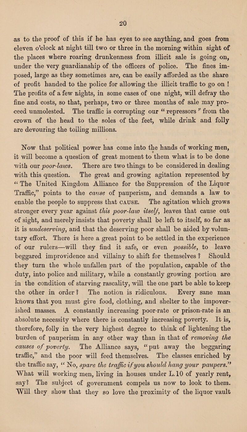 as to the proof of this if he has eyes to see anything, and goes from eleven o’clock at night till two or three in the morning within sight of the places where roaring drunkenness from illicit sale is going on, under the very guardianship of the officers of police. The fines im¬ posed, large as they sometimes are, can be easily afforded as the share of profit handed to the police for allowing the illicit traffic to go on ! The profits of a few nights, in some cases of one night, will defray the fine and costs, so that, perhaps, two or three months of sale may pro¬ ceed unmolested. The traffic is corrupting our “ repressors ” from the crown of the head to the soles of the feet, while drink and folly are devouring the toiling millions. Now that political power has come into the hands of working men, it will become a question of great moment to them what is to be done with our poor-laws. There are two things to be considered in dealing with this question. The great and growing agitation represented by “ The United Kingdom Alliance for the Suppression of the Liquor Traffic,” points to the cause of pauperism, and demands a law to enable the people to suppress that cause. The agitation which grows stronger every year against this poor-law itself, leaves that cause out of sight, and merely insists that poverty shall be left to itself, so far as it is undeserving, and that the deserving poor shall be aided by volun¬ tary effort. There is here a great point to be settled in the experience of our rulers—will they find it safe, or even possible, to leave beggared improvidence and villainy to shift for themselves ? Should they turn the whole unfallen part of the population, capable of the duty, into police and military, while a constantly growing portion are in the condition of starving rascality, will the one part be able to keep the other in order 1 The notion is ridiculous. Every sane man knows that you must give food, clothing, and shelter to the impover¬ ished masses. A constantly increasing poor-rate or prison-rate is an absolute necessity where there is constantly increasing poverty. It is, therefore, folly in the very highest degree to think of lightening the burden of pauperism in any other way than in that of removing the causes of poverty. The Alliance says, “put away the beggaring traffic,” and the poor will feed themselves. The classes enriched by the traffic say, u No, spare the traffic if you should hang your paupers What will working men, living in houses under L. 10 of yearly rent, say1? The subject of government compels us now to look to them. Will they show that they so love the proximity of the liquor vault