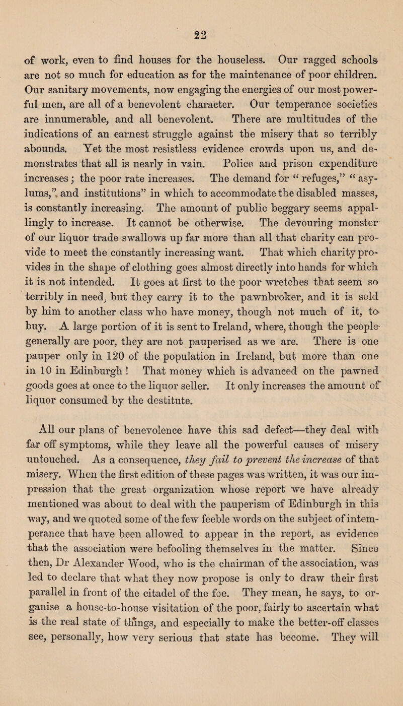 of work, even to find houses for the houseless. Our ragged schools are not so much for education as for the maintenance of poor children. Our sanitary movements, now engaging the energies of our most power¬ ful men, are all of a benevolent character. Our temperance societies are innumerable, and all benevolent. There are multitudes of the indications of an earnest struggle against the misery that so terribly abounds. Yet the most resistless evidence crowds upon us, and de¬ monstrates that all is nearly in vain. Police and prison expenditure increases; the poor rate increases. The demand for “ refuges,” “ asy¬ lums,” and institutions” in which to accommodate the disabled masses, is constantly increasing. The amount of public beggary seems appal¬ lingly to increase. It cannot be otherwise. The devouring monster of our liquor trade swallows up far more than all that charity can pro¬ vide to meet the constantly increasing want. That which charity pro¬ vides in the shape of clothing goes almost directly into hands for -which it is not intended. It goes at first to the poor wretches that seem so terribly in need, but they carry it to the pawnbroker, and it is sold by him to another class who have money, though not much of it, to buy. A large portion of it is sent to Ireland, where, though the people- generally are poor, they are not pauperised as we are. There is one pauper only in 120 of the population in Ireland, but more than one in 10 in Edinburgh ! That money which is advanced on the pawned goods goes at once to the liquor seller. It only increases the amount of liquor consumed by the destitute. All our plans of benevolence have this sad defect—they deal with far off symptoms, while they leave all the powerful causes of misery untouched. As a consequence, they fail to prevent the increase of that misery. When the first edition of these pages was written, it was our im¬ pression that the great organization whose report we have already mentioned was about to deal with the pauperism of Edinburgh in this way, and we quoted some of the few feeble words on the subject of intem¬ perance that have been allowed to appear in the report, as evidence that the association were befooling themselves in the matter. Since then, Dr Alexander Wood, who is the chairman of the association, was led to declare that what they now propose is only to draw their first parallel in front of the citadel of the foe. They mean, he says, to or¬ ganise a house-to-house visitation of the poor, fairly to ascertain what is the real state of things, and especially to make the better-off classes see, personally, how very serious that state has become. They will