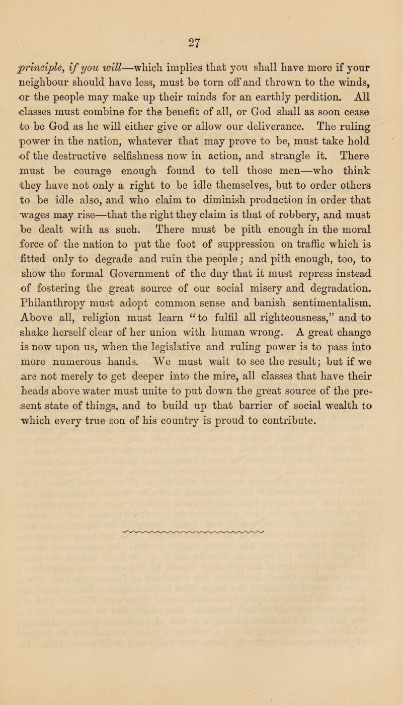 principle, if you will—which, implies that you shall have more if your neighbour should have less, must be torn off and thrown to the winds, or the people may make up their minds for an earthly perdition. All classes must combine for the benefit of all, or God shall as soon cease to be God as he will either give or allow our deliverance. The ruling power in the nation, whatever that may prove to be, must take hold of the destructive selfishness now in action, and strangle it. There must be courage enough found to tell those men—who think they have not only a right to be idle themselves, but to order others to be idle also, and who claim to diminish production in order that wages may rise—that the right they claim is that of robbery, and must be dealt with as such. There must be pith enough in the moral force of the nation to put the foot of suppression on traffic which is fitted only to degrade and ruin the people; and pith enough, too, to show the formal Government of the day that it must repress instead of fostering the great source of our social misery and degradation. Philanthropy must adopt common sense and banish sentimentalism. Above all, religion must learn “to fulfil all righteousness,” and to shake herself clear of her union with human wrong. A great change is now upon us, when the legislative and ruling power is to pass into more numerous hands. We must wait to see the result; but if we .are not merely to get deeper into the mire, all classes that have their heads above water must unite to put down the great source of the pre¬ sent state of things, and to build up that barrier of social -wealth to which every true son of his country is proud to contribute.