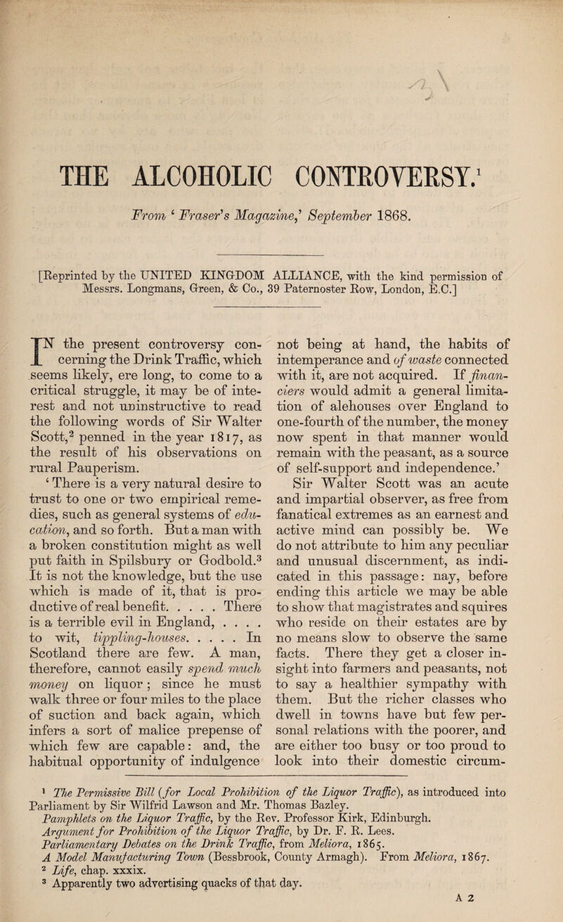 THE ALCOHOLIC CONTROVERSY.1 From 4 Fraser's MagazineSeptember 1868. [Reprinted by the UNITED KINGDOM ALLIANCE, with the kind permission of Messrs. Longmans, Green, & Co., 39 Paternoster Row, London, E.C.] IN’ the present controversy con¬ cerning the Drink Traffic, which seems likely, ere long, to come to a critical struggle, it may be of inte¬ rest and not uninstructive to read the following words of Sir Walter Scott,2 penned in the year 1817, as the result of his observations on rural Pauperism. 4 There is a very natural desire to trust to one or two empirical reme¬ dies, such as general systems of edu¬ cation, and so forth. But a man with a broken constitution might as well put faith in Spilsbury or Godbold.3 It is not the knowledge, but the use which is made of it, that is pro¬ ductive of real benefit.There is a terrible evil in England, .... to wit, tippling-houses.In Scotland there are few. A man, therefore, cannot easily spend much money on liquor; since he must walk three or four miles to the place of suction and back again, which infers a sort of malice prepense of which few are capable: and, the habitual opportunity of indulgence not being at hand, the habits of intemperance and of waste connected with it, are not acquired. If finan¬ ciers would admit a general limita¬ tion of alehouses over England to one-fourth of the number, the money now spent in that manner would remain with the peasant, as a source of self-support and independence.’ Sir Walter Scott was an acute and impartial observer, as free from fanatical extremes as an earnest and active mind can possibly be. We do not attribute to him any peculiar and unusual discernment, as indi¬ cated in this passage: nay, before ending this article we may be able to show that magistrates and squires who reside on their estates are by no means slow to observe the same facts. There they get a closer in¬ sight into farmers and peasants, not to say a healthier sympathy with them. But the richer classes who dwell in towns have but few per¬ sonal relations with, the poorer, and are either too busy or too proud to look into their domestic circum- 1 The Permissive Bill {for Local Prohibition of the Liquor Traffic), as introduced into Parliament by Sir Wilfrid Lawson and Mr. Thomas Bazley. Pamphlets on the Liquor Traffic, by the Rev. Professor Kirk, Edinburgh. Argument for Prohibition of the Liquor Traffic, by Dr. F. R. Lees. Parliamentary Debates on the Drink Traffic, from Meliora, 1865. A Model Manufacturing Town (Bessbrook, County Armagh). From Meliora, 1867. 2 Life, chap, xxxix.