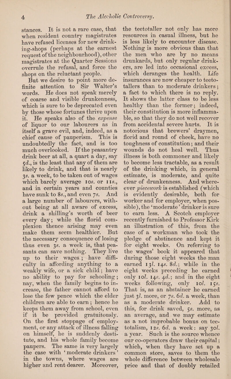 stances. It is not a rare case, that when resident country magistrates have refused licenses for new drink¬ ing-shops (perhaps at the earnest request of the neighbourhood), other magistrates at the Quarter Sessions overrule the refusal, and force the shops on the reluctant people. But we desire to point more de¬ finite attention to Sir Walter’s words. He does not speak merely of coarse and visible drunkenness, which is sure to be deprecated even by those whose fortunes thrive upon it. He speaks also of the expense of liquor to our labourers as in itself a grave evil, and, indeed, as a chief cause of pauperism. This is undoubtedly the fact, and is too much overlooked. If the peasantry drink beer at all, a quart a day, say 5cZ., is the least that any of them are likely to drink, and that is nearly 3 s. a week, to be taken out of wages which barely average 10s. or ns., and in certain years and counties have sunk to 8s., and even ys. And a large number of labourers, with¬ out being at all aware of excess, drink a shilling’s worth of beer every day; while the florid com¬ plexion thence arising may even make them seem healthier. But the necessary consequence of losing thus even 3s. a week is, that pea¬ sants can save nothing. They live up to their wages ; have diffi¬ culty in affording anything to a weakly wife, or a sick child; have no ability to pay for schooling; nay, when the family begins to in¬ crease, the father cannot afford to lose the few pence which the elder children are able to earn; hence he keeps them away from school, even if it be provided gratuitously. On the first stoppage of employ¬ ment, or any attack of illness falling on himself, he is suddenly desti¬ tute, and his whole family become paupers. The same is very largely the case with ‘ moderate drinkers ’ in the towns, where wages are higher and rent dearer. Moreover, the teetotaller not onty has more resources in casual illness, but he is less likely to encounter disease. Hothing is more obvious than that the men who are by no means drunkards, but only regular drink¬ ers, are led into occasional excess, which deranges the health. Life insurances are now cheaper to teeto¬ tallers than to moderate drinkers ; a fact to which there is no reply. It shows the latter class to be less healthy than the former; indeed, their constitution is more inflamma¬ ble, so that they do not well recover from accidental severe hurts. It is notorious that brewers’ draymen, florid and round of cheek, have no toughness of constitution; and their wounds do not heal well. Thus illness is both commoner and likely to become less tractable, as a result of the drinking which, in general estimate, is moderate, and quite clear of drunkenness. And where- ever piecework is established (which is evidently desirable, both for worker and for employer, when pos¬ sible), the ‘moderate ’ drinker is sure to earn less. A Scotch employer recently furnished to Professor Kirk an illustration of this, from the case of a workman who took the pledge of abstinence and kept it for eight weeks. On referring to the wages’ book it appeared that during those eight weeks the man earned 13?. 14.9. 8d.\ while in the eight weeks preceding he earned only 10?. 145. 4d.\ and in the eight weeks following, only 10?. 155. That is, as an abstainer he earned just 31. more, or ys. 6d. a week, than as a moderate drinker. Add to this, for drink saved, 5s. more, as an average, and we may estimate as a not improbable bonus on tee- totalism, 125. 6d. a week: say 30/. a year. Such is the source whence our co-operators draw their capital; which, when they have set up a common store, saves to them the whole difference between wholesale price and that of doubly retailed