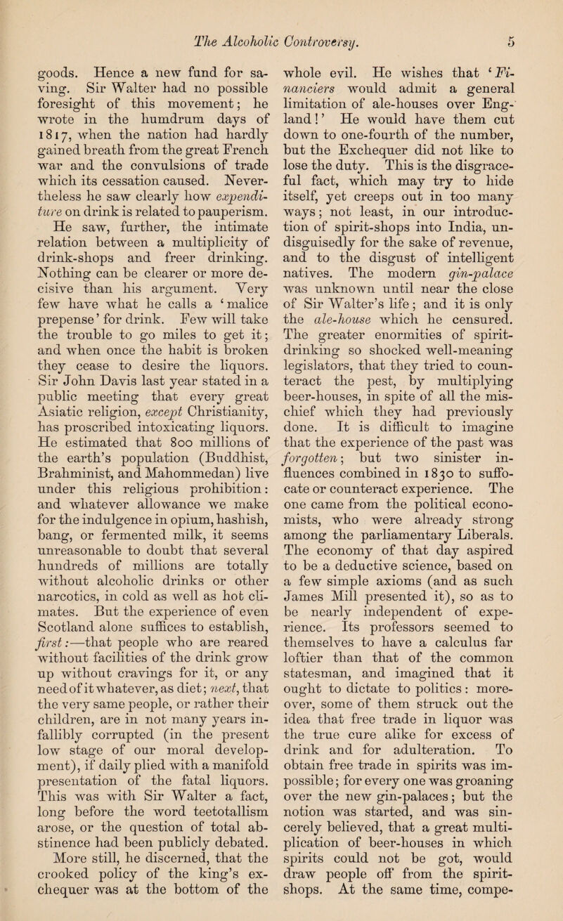 goods. Hence a new fund for sa¬ ving. Sir Walter had no possible foresight of this movement; he wrote in the humdrum days of 1817, when the nation had hardly gained breath from the great French war and the convulsions of trade which its cessation caused. Never¬ theless he saw clearly how expendi¬ ture on drink is related to pauperism. He saw, further, the intimate relation between a multiplicity of drink-shops and freer drinking. Nothing can be clearer or more de¬ cisive than his argument. Very few have what he calls a ‘ malice prepense ’ for drink. Few will take the trouble to go miles to get it; and when once the habit is broken they cease to desire the liquors. Sir John Davis last year stated in a public meeting that every great Asiatic religion, except Christianity, has proscribed intoxicating liquors. He estimated that 800 millions of the earth’s population (Buddhist, Brahminist, and Mahommedan) live under this religious prohibition: and whatever allowance we make for the indulgence in opium, hashish, bang, or fermented milk, it seems unreasonable to doubt that several hundreds of millions are totally without alcoholic drinks or other narcotics, in cold as well as hot cli¬ mates. But the experience of even Scotland alone suffices to establish, first:—that people who are reared without facilities of the drink grow up without cravings for it, or any need of it whatever, as diet; next, that the very same people, or rather their children, are in not many years in¬ fallibly corrupted (in the present low stage of our moral develop¬ ment), if daily plied with a manifold presentation of the fatal liquors. This was wTith Sir Walter a fact, long- before the word teetotallism o arose, or the question of total ab¬ stinence had been publicly debated. More still, he discerned, that the crooked policy of the king’s ex¬ chequer was at the bottom of the whole evil. He wishes that 1 Fi¬ nanciers would admit a general limitation of ale-houses over Eng¬ land ! ’ He would have them cut down to one-fourth of the number, but the Exchequer did not like to lose the duty. This is the disgrace¬ ful fact, which may try to hide itself, yet creeps out in too many ways; not least, in our introduc¬ tion of spirit-shops into India, un- disguisedly for the sake of revenue, and to the disgust of intelligent natives. The modem gin-palace was unknown until near the close of Sir Walter’s life; and it is only the ale-house which he censured. The greater enormities of spirit¬ drinking so shocked well-meaning legislators, that they tried to coun¬ teract the pest, by multiplying beer-houses, in spite of all the mis¬ chief which they had previously done. It is difficult to imagine that the experience of the past was forgotten; but two sinister in¬ fluences combined in 1830 to suffo¬ cate or counteract experience. The one came from the political econo¬ mists, who were already strong among the parliamentary Liberals. The economy of that day aspired to be a deductive science, based on a few simple axioms (and as such James Mill presented it), so as to be nearly independent of expe¬ rience. Its professors seemed to themselves to have a calculus far loftier than that of the common statesman, and imagined that it ought to dictate to politics: more¬ over, some of them struck out the idea that free trade in liquor was the true cure alike for excess of drink and for adulteration. To obtain free trade in spirits was im¬ possible ; for every one was groaning over the new gin-palaces; but the notion was started, and was sin¬ cerely believed, that a great multi¬ plication of beer-houses in which spirits could not be got, would draw people off from the spirit- shops. At the same time, compe-