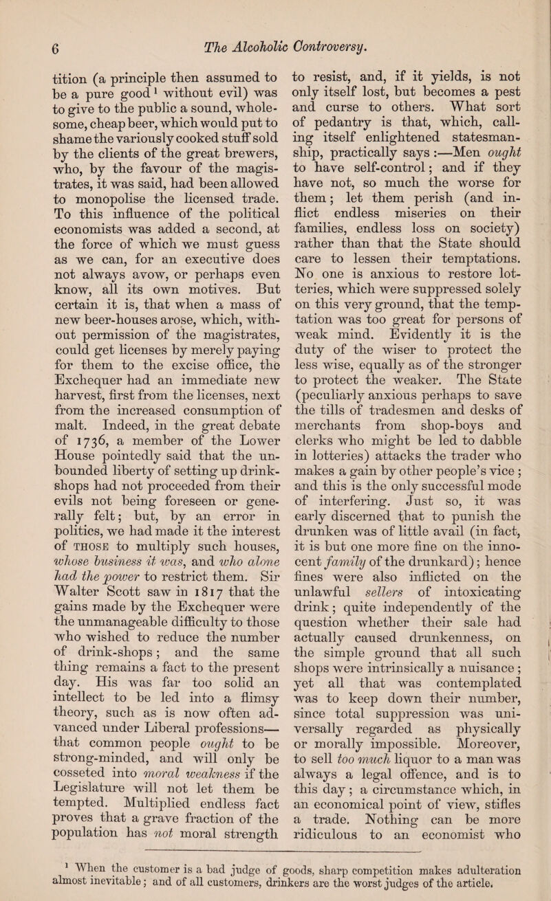 tition (a principle then assumed to be a pure good1 without evil) was to give to the public a sound, whole¬ some, cheap beer, which would put to shame the variously cooked stuff sold by the clients of the great brewers, who, by the favour of the magis¬ trates, it was said, had been allowed to monopolise the licensed trade. To this influence of the political economists was added a second, at the force of which we must guess as we can, for an executive does not always avow, or perhaps even know, all its own motives. But certain it is, that when a mass of new beer-houses arose, which, with¬ out permission of the magistrates, could get licenses by merely paying for them to the excise office, the Exchequer had an immediate new harvest, first from the licenses, next from the increased consumption of malt. Indeed, in the great debate of 1736, a member of the Lower House pointedly said that the un¬ bounded liberty of setting up drink- shops had not proceeded from their evils not being foreseen or gene¬ rally felt; but, by an error in politics, we had made it the interest of those to multiply such houses, whose business it was, and who alone had the 'power to restrict them. Sir Walter Scott saw in 1817 that the gains made by the Exchequer were the unmanageable difficulty to those who wished to reduce the number of drink-shops; and the same thing remains a fact to the present day. His was far too solid an intellect to be led into a flimsy theory, such as is now often ad¬ vanced under Liberal professions— that common people ought to be strong-minded, and will only be cosseted into moral weakness if the Legislature will not let them be tempted. Multiplied endless fact proves that a grave fraction of the population has not moral strength to resist, and, if it yields, is not only itself lost, but becomes a pest and curse to others. What sort of pedantry is that, which, call¬ ing itself enlightened statesman¬ ship, practically says :—Men ought to have self-control; and if they have not, so much the worse for them; let them perish (and in¬ flict endless miseries on their families, endless loss on society) rather than that the State should care to lessen their temptations. Ho one is anxious to restore lot¬ teries, which were suppressed solely on this very ground, that the temp¬ tation was too great for persons of weak mind. Evidently it is the duty of the wiser to protect the less wise, equally as of the stronger to protect the weaker. The State (peculiarly anxious perhaps to save the tills of tradesmen and desks of merchants from shop-boys and clerks who might be led to dabble in lotteries) attacks the trader who makes a gain by other people’s vice ; and this is the only successful mode of interfering. Just so, it was early discerned that to punish the drunken was of little avail (in fact, it is but one more fine on the inno¬ cent family of the drunkard); hence fines were also inflicted on the unlawful sellers of intoxicating drink; quite independently of the question whether their sale had actually caused drunkenness, on the simple ground that all such shops were intrinsically a nuisance ; yet all that was contemplated was to keep down their number, since total suppression was uni¬ versally regarded as physically or morally impossible. Moreover, to sell too much liquor to a man was always a legal offence, and is to this day; a circumstance which, in an economical point of view, stifles a trade. Nothing can be more ridiculous to an economist who 1 When the customer is a bad judge of goods, sharp competition makes adulteration almost inevitable; and of all customers, drinkers are the worst judges of the article.