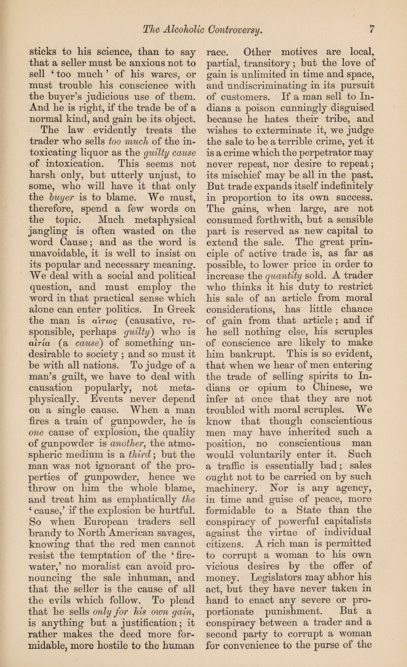 sticks to liis science, than to say that a seller must be anxious not to sell ‘ too much ’ of his wares, or must trouble his conscience with the buyer’s judicious use of them. And he is right, if the trade be of a normal kind, and gain be its object. The law evidently treats the trader who sells too much of the in¬ toxicating liquor as the guilty cause of intoxication. This seems not harsh only, but utterly unjust, to some, who will have it that only the buyer is to blame. We must, therefore, spend a few words on the topic. Much metaphysical jangling is often wasted on the word Cause; and as the word is unavoidable, it is well to insist on its popular and necessary meaning. We deal with a social and political question, and must employ the word in that practical sense which alone can enter politics. In Greek the man is cutloq (causative, re¬ sponsible, perhaps guilty') who is curia (a cause) of something un¬ desirable to society ; and so must it be with all nations. To judge of a man’s guilt, we have to deal with causation popularly, not meta¬ physically. Events never depend on a single cause. When a man fires a train of gunpowder, he is one cause of explosion, the quality of gunpowder is another, the atmo¬ spheric medium is a third ; but the man was not ignorant of the pro¬ perties of gunpowder, hence we throw on him the whole blame, and treat him as emphatically the ‘ cause,’ if the explosion be hurtful. So when European traders sell brandy to North American savages, knowing that the red men cannot resist the temptation of the ‘fire¬ water,’ no moralist can avoid pro¬ nouncing the sale inhuman, and that the seller is the cause of all the evils which follow. To plead that he sells only for his own gain, is anything but a justification; it rather makes the deed more for¬ midable, more hostile to the human race. Other motives are local, partial, transitory; but the love of gain is unlimited in time and space, and undiscriminating in its pursuit of customers. If a man sell to In¬ dians a poison cunningly disguised because he hates their tribe, and wishes to exterminate it, we judge the sale to be a terrible crime, yet it is a crime which the perpetrator may never repeat, nor desire to repeat; its mischief may be all in the past. But trade expands itself indefinitely in proportion to its own success. The gains, when large, are not consumed forthwith, but a sensible part is reserved as new capital to extend the sale. The great prin¬ ciple of active trade is, as far as possible, to lower price in order to increase the guantity sold. A trader who thinks it his duty to restrict his sale of an article from moral considerations, has little chance of gain from that article ; and if he sell nothing else, his scruples of conscience are likely to make him bankrupt. This is so evident, that when we hear of men entering the trade of selling spirits to In¬ dians or opium to Chinese, we infer at once that they are not troubled with moral scruples. We know that though conscientious men may have inherited such a position, no conscientious man would voluntarily enter it. Such a traffic is essentially bad; sales ought not to be carried on by such machinery. Nor is any agency, in time and guise of peace, more formidable to a State than the conspiracy of powerful capitalists against the virtue of individual citizens. A rich man is permitted to corrupt a woman to his own vicious desires by the offer of money. Legislators may abhor his act, but they have never taken in hand to enact any severe or pro¬ portionate punishment. But a conspiracy between a trader and a second party to corrupt a woman for convenience to the purse of the