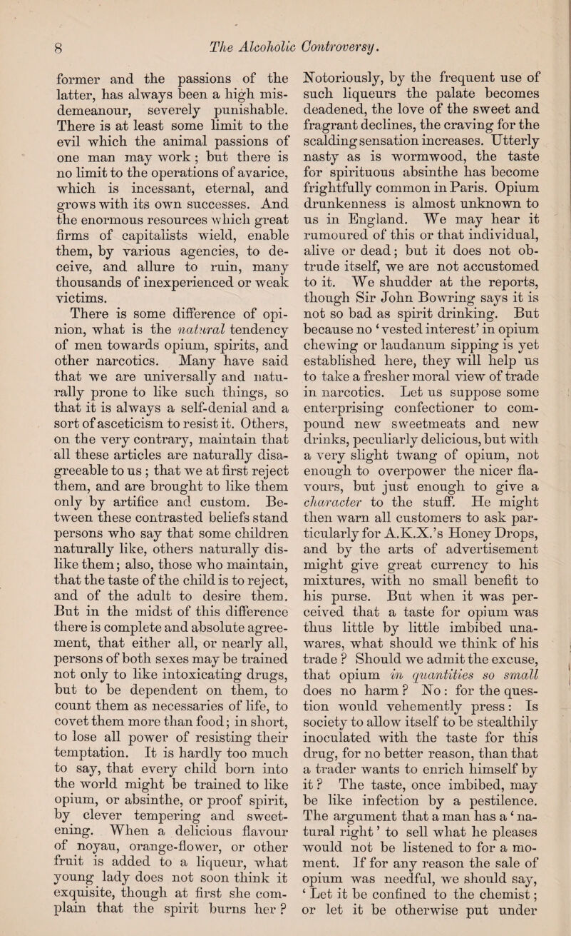 former and the passions of the latter, has always been a high mis¬ demeanour, severely punishable. There is at least some limit to the evil which the animal passions of one man may work ; but there is no limit to the operations of avarice, which is incessant, eternal, and grows with its own successes. And the enormous resources which great firms of capitalists wield, enable them, by various agencies, to de¬ ceive, and allure to ruin, many thousands of inexperienced or weak victims. There is some difference of opi¬ nion, what is the natural tendency of men towards opium, spirits, and other narcotics. Many have said that we are universally and natu¬ rally prone to like such things, so that it is always a self-denial and a sort of asceticism to resist it. Others, on the very contrary, maintain that all these articles are naturally disa¬ greeable to us ; that we at first reject them, and are brought to like them only by artifice and custom. Be¬ tween these contrasted beliefs stand persons who say that some children naturally like, others naturally dis¬ like them; also, those who maintain, that the taste of the child is to reject, and of the adult to desire them. But in the midst of this difference there is complete and absolute agree¬ ment, that either all, or nearly all, persons of both sexes may be trained not only to like intoxicating drugs, but to be dependent on them, to count them as necessaries of life, to covet them more than food; in short, to lose all power of resisting their temptation. It is hardly too much to say, that every child born into the world might be trained to like opium, or absinthe, or proof spirit, by clever tempering and sweet¬ ening. When a delicious flavour of noyau, orange-flower, or other fruit is added to a liqueur, what young lady does not soon think it exquisite, though at first she com¬ plain that the spirit burns her P Notoriously, by the frequent use of such liqueurs the palate becomes deadened, the love of the sweet and fragrant declines, the craving for the scalding sensation increases. Utterly nasty as is wormwood, the taste for spirituous absinthe has become frightfully common in Paris. Opium drunkenness is almost unknown to us in England. We may hear it rumoured of this or that individual, alive or dead; but it does not ob¬ trude itself, we are not accustomed to it. We shudder at the reports, though Sir John Bowring says it is not so bad as spirit drinking. But because no 4 vested interest’ in opium chewing or laudanum sipping is yet established here, they will help us to take a fresher moral view of trade in narcotics. Let us suppose some enterprising confectioner to com¬ pound new sweetmeats and new drinks, peculiarly delicious, but with a very slight twang of opium, not enough to overpower the nicer fla¬ vours, but just enough to give a character to the stuff. He might then warn all customers to ask par¬ ticularly for A.K.X.’s Honey Hrops, and by the arts of advertisement might give great currency to his mixtures, with no small benefit to his purse. But when it was per¬ ceived that a taste for opium was thus little by little imbibed una¬ wares, what should we think of his trade ? Should we admit the excuse, that opium in quantities so small does no harm ? No : for the ques¬ tion would vehemently press: Is society to allow itself to be stealthily inoculated with the taste for this drug, for no better reason, than that a trader wants to enrich himself by it P The taste, once imbibed, may be like infection by a pestilence. The argument that a man has a 4 na¬ tural right ’ to sell what he pleases would not be listened to for a mo¬ ment. If for any reason the sale of opium was needfnl, we should say, 4 Let it be confined to the chemist; or let it be otherwise put under