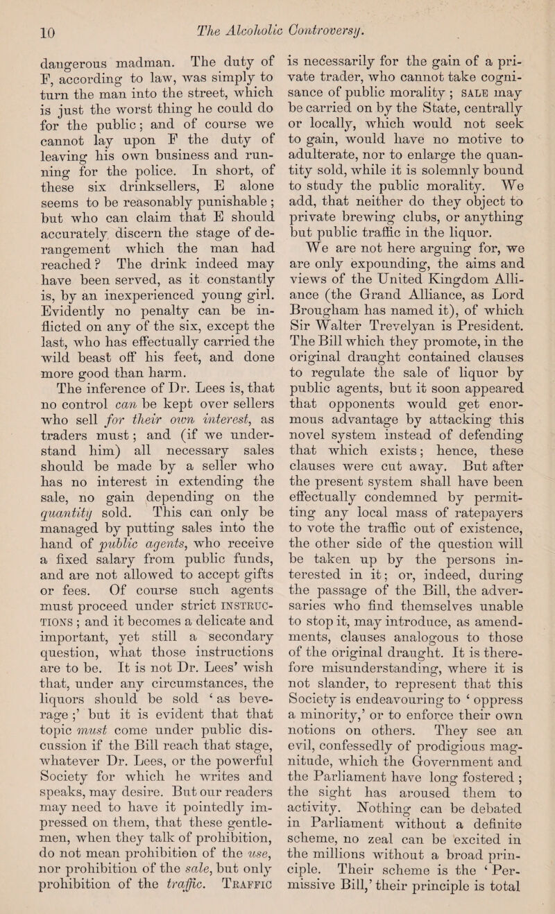 dangerous madman. The duty of F, according to law, was simply to turn the man into the street, which, is just the worst thing he could do for the public; and of course we cannot lay upon F the duty of leaving his own business and run¬ ning for the police. In short, of these six drinksellers, E alone seems to be reasonably punishable ; but who can claim that E should accurately discern the stage of de¬ rangement which the man had reached ? The drink indeed may have been served, as it constantly is, by an inexperienced young girl. Evidently no penalty can be in¬ flicted on any of the six, except the last, who has effectually carried the wild beast off his feet, and done more good than harm. The inference of Dr. Lees is, that no control can be kept over sellers who sell for their own interest, as traders must; and (if we under¬ stand him) all necessary sales should be made by a seller who has no interest in extending the sale, no gain depending on the quantity sold. This can only be managed by putting sales into the hand of 'public agents, who receive a fixed salary from public funds, and are not allowed to accept gifts or fees. Of course such agents must proceed under strict INSTRUC¬ TIONS ; and it becomes a delicate and important, yet still a secondary question, what those instructions are to be. It is not Dr. Lees’ wish that, under any circumstances, the liquors should be sold £ as beve¬ rage but it is evident that that topic must come under public dis¬ cussion if the Bill reach that stage, whatever Dr. Lees, or the powerful Society for which he writes and speaks, may desire. But our readers may need to have it pointedly im¬ pressed on them, that these gentle¬ men, when they talk of prohibition, do not mean prohibition of the use, nor prohibition of the sale, but only prohibition of the traffic. Traffic is necessarily for the gain of a pri¬ vate trader, who cannot take cogni¬ sance of public morality ; SALE may be carried on by the State, centrally or locally, which would not seek to gain, would have no motive to adulterate, nor to enlarge the quan¬ tity sold, while it is solemnly bound to study the public morality. We add, that neither do they object to private brewing clubs, or anything but public traffic in the liquor. We are not here arguing for, we are only expounding, the aims and views of the United Kingdom Alli¬ ance (the Grand Alliance, as Lord Brougham has named it), of which Sir Walter Trevelyan is President. The Bill which they promote, in the original draught contained clauses to regulate the sale of liquor by public agents, but it soon appeared that opponents wTould get enor¬ mous advantage by attacking this novel system instead of defending that which exists; hence, these clauses were cut away. But after the present system shall have been effectually condemned by permit¬ ting any local mass of ratepayers to vote the traffic out of existence, the other side of the question will be taken up by the persons in¬ terested in it; or, indeed, during the passage of the Bill, the adver¬ saries who find themselves unable to stop it, may introduce, as amend¬ ments, clauses analogous to those of the original draught. It is there¬ fore misunderstanding, where it is not slander, to represent that this Society is endeavouring to ‘ oppress a minority,’ or to enforce their own notions on others. They see an. evil, confessedly of prodigious mag¬ nitude, which the Government and the Parliament have Ions: fostered : the sight has aroused them to activity. Nothing can be debated in Parliament without a definite scheme, no zeal can be 'excited in the millions without a broad prin¬ ciple. Their scheme is the £ Per¬ missive Bill,’their principle is total
