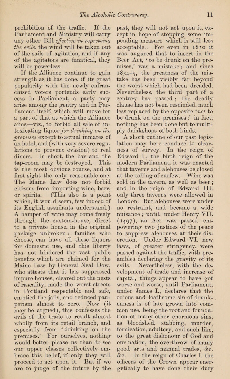 prohibition of the traffic. If the Parliament and Ministry will carry any other Bill effective in repressing the evils, the wind will be taken out of the sails of agitation, and if any of the agitators are fanatical, they wdll be powerless. If the Alliance continue to gain strength as it has done, if its great popularity with the newly enfran¬ chised voters portends early suc¬ cess in Parliament, a party may arise among the gentry and in Par¬ liament itself, which will move for a part of that at which the Alliance aims—viz., to forbid all sale of in¬ toxicating liquor for drinking on the premises except to actual inmates of an hotel, and (with very severe regu¬ lations to prevent evasion) to real diners. In short, the bar and the tap-room may be destroyed. This is the most obvious course, and at first sight the only reasonable one. The Maine Law does not forbid citizens from importing wine, beer, or spirits. (This also is a point which, it would seem, few indeed of its English assailants understand.) A hamper of wine may come freely through the custom-house, direct to a private house, in the original package unbroken ; families who choose, can have all these liquors for domestic use, and this liberty has not hindered the vast public benefits which are claimed for the Maine Law by General Neal Dow, who attests that it has suppressed impure houses, cleared out the nests of rascality, made the worst streets in Portland respectable and safe, emptied the jails, and reduced pau¬ perism almost to zero. Now (it may be argued), this confesses the evils of the trade to result almost wholly from its retail branch, and especially from ‘ drinking on the premises.’ Por ourselves, nothing would better please us than to see our upper classes collectively em¬ brace this belief, if only they will proceed to act upon it. But if we are to judge of the future by the past, they will not act upon it, ex¬ cept in hope of stopping some im¬ pending measure which is still less acceptable.. For even in 1830 it was augured that to insert in the Beer Act, 4 to be drunk on the pre¬ mises,’ was a mistake; and since 1834-5, the greatness of the mis¬ take has been visibly far beyond the worst which had been dreaded. Nevertheless, the third part of a century has passed ; the deadly clause has not been rescinded, much less replaced by the opposite ‘not to be drunk on the premises;’ in fact, nothing has been done but to multi¬ ply drinkshops of both kinds. A short outline of our past legis¬ lation may here conduce to clear¬ ness of survey. In the reign of Edward I., the birth reign of the modern Parliament, it was enacted that taverns and alehouses be closed at the tolling of curfew. Wine was sold in the tavern, as well as beer; and in the reign of Edward III. only three taverns were allowed in London. But alehouses were under no restraint, and became a wide nuisance ; until, under Henry VII. (1497), an Act was passed em¬ powering two justices of the peace to suppress alehouses at their dis¬ cretion. Under Edward VI. new laws, of greater stringency, were passed against the traffic, with pre¬ ambles declaring the gravity of its evils. Nevertheless, with the de¬ velopment of trade and increase of capital, things appear to have got worse and worse, until Parliament, under James I., declares that the odious and loathsome sin of drunk¬ enness is of late grown into com¬ mon use, being the root and founda¬ tion of many other enormous sins, as bloodshed, stabbing, murder, fornication, adultery, and such like, to the great dishonour of God and our nation, the overthrow of many good arts and manual trades, &c. &c. In the reign of Charles I. the officers of the Crown appear ener¬ getically to have done their duty