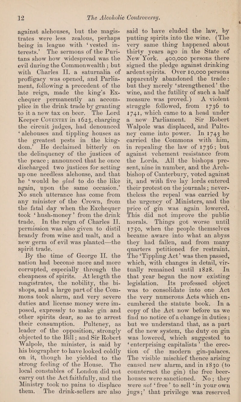 against alehouses, but the magis¬ trates were less zealous, perhaps being in league with ‘ vested in¬ terests.’ The sermons of the Puri¬ tans show how widespread was the evil during the Commonwealth ; but with Charles II. a saturnalia of profligacy was opened, and Parlia¬ ment, following a precedent of the late reign, made the king’s Ex¬ chequer permanently an accom¬ plice in the drink trade by granting to it a new tax on beer. The Lord Keeper Coventry in 1623, charging the circuit judges, had denounced ‘ alehouses and tippling houses as the greatest pests in the king¬ dom.’ He declaimed bitterly on the delinquency of the justices of the peace ; announced that he once discharged two justices for setting up one needless alehouse, and that he ‘ would be cjlacl to do the like again, upon the same occasion.’ No such utterance has come from any minister of the Crown, from the fatal day when the Exchequer took ‘ hush-money ’ from the drink trade. In the reign of Charles II. permission was also given to distil brandy from wine and malt, and a new germ of evil was planted—the spirit trade. By the time of George II. the nation had become more and more corrupted, especially through the cheapness of spirits. At length the magistrates, the nobility, the bi¬ shops, and a large part of the Com¬ mons took alarm, and very severe duties and license money were im¬ posed, expressly to make gin and other spirits dear, so as to arrest their consumption. Pulteney, as leader of the opposition,- strongly objected to the Bill; and Sir Bobert Walpole, the minister, is said by his biographer to have looked coldly on it, though he yielded to the strong feeling of the House. The local constables of London did not carry out the Act faithfully, and the Ministry took no pains to displace them. The drink-sellers are also said to have eluded the law, by putting spirits into the wine. (The very same thing happened about thirty years ago in the State of Hew York. 400,000 persons there signed the pledge against drinking ardent spirits. Over 10,000 persons apparently abandoned the trade: but they merely ‘strengthened’ the wine, and the futility of such a half measure was proved.) A violent struggle followed, from 1736 to 1741, which came to a head under a new Parliament. Sir Bobert Walpole was displaced, and Pulte¬ ney came into power. In 1743 carried the Commons with him, in repealing the law of 1736; but against vehement resistance from the Lords. All the bishops pre¬ sent, nine in number, and the Arch¬ bishop of Canterbury, voted against it, and with five lay lords entered their protest on the journals ; never¬ theless the repeal was carried by the urgency of Ministers, and the price of gin was again lowered. This did not improve the public morals. Things got worse until 1750, when the people themselves became aware into what an abyss they had fallen, and from many quarters petitioned for restraint. The ‘Tippling Act’ was then passed, which, with changes in detail, vir¬ tually remained until 1828. In that year began the now existing legislation. Its professed object was to consolidate into one Act the very numerous Acts which en¬ cumbered the statute book. In a copy of the Act now before us we find no notice of a change in duties ; but we understand that, as a part of the new system, the duty on gin was lowered, which suggested to ‘ enterprising capitalists ’ the erec¬ tion of the modern gin-palaces. The visible mischief thence arising caused new alarm, and in 1830 (to counteract the gin) the free beer¬ houses were sanctioned. Ho ; they were not ‘ free ’ to sell ‘ in your own jugs;’ that privilege was reserved