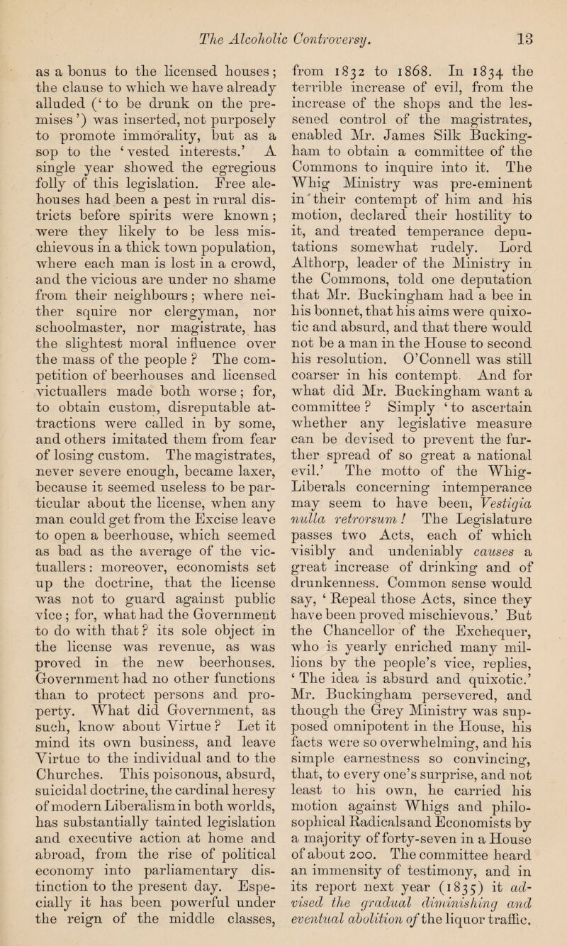 as a bonus to the licensed bouses; the clause to which we have already- alluded (‘to be drunk on the pre¬ mises ’) was inserted, not purposely to promote immorality, but as a sop to the ‘vested interests.’ A single year showed the egregious folly of this legislation. Free ale¬ houses had been a pest in rural dis¬ tricts before spirits were known; were they likely to be less mis¬ chievous in a thick town population, where each man is lost in a crowd, and the vicious are under no shame from their neighbours; where nei¬ ther squire nor clergyman, nor schoolmaster, nor magistrate, has the slightest moral influence over the mass of the people ? The com¬ petition of beerhouses and licensed victuallers made both worse; for, to obtain custom, disreputable at¬ tractions were called in by some, and others imitated them from fear of losing custom. The magistrates, never severe enough, became laxer, because it seemed useless to be par¬ ticular about the license, when any man could get from the Excise leave to open a beerhouse, which seemed as bad as the average of the vic¬ tuallers : moreover, economists set up the doctrine, that the license was not to guard against public vice ; for, what had the Government to do with that ? its sole object in the license was revenue, as was proved in the new beerhouses. Government had no other functions than to protect persons and pro¬ perty. What did Government, as such, know about Virtue P Let it mind its own business, and leave Virtue to the individual and to the Churches. This poisonous, absurd, suicidal doctrine, the cardinal heresy of modern Liberalism in both worlds, has substantially tainted legislation and executive action at home and abroad, from the rise of political economy into parliamentary dis¬ tinction to the present day. Espe¬ cially it has been powerful under the reign of the middle classes, from 1832 to 1868. In 1834 the terrible increase of evil, from the increase of the shops and the les¬ sened control of the magistrates, enabled Mr. James Silk Bucking¬ ham to obtain a committee of the Commons to inquire into it. The Whig Ministry was pre-eminent in their contempt of him and his motion, declared their hostility to it, and treated temperance depu¬ tations somewhat rudely. Lord Althorp, leader of the Ministry in the Commons, told one deputation that Mr. Buckingham had a bee in his bonnet, that his aims were qnixo- tic and absurd, and that there would not be a man in the House to second his resolution. O’Connell was still coarser in his contempt, And for what did Mr. Buckingham want a committee ? Simply ‘ to ascertain whether any legislative measure can be devised to prevent the fur¬ ther spread of so great a national evil.’ The motto of the Whig- Liberals concerning intemperance may seem to have been, Vestigia nulla retrorsum ! The Legislature passes two Acts, each of which visibly and undeniably causes a great increase of drinking and of drunkenness. Common sense would say, ‘ Repeal those Acts, since they have been proved mischievous.’ But the Chancellor of the Exchequer, who is yearly enriched many mil¬ lions by the people’s vice, replies, ‘ The idea is absurd and quixotic.’ Mr. Buckingham persevered, and though the Grey Ministry was sup¬ posed omnipotent in the House, his facts were so overwhelming, and his simple earnestness so convincing, that, to every one’s surprise, and not least to his own, he carried his motion against Whigs and philo¬ sophical Radicals and Economists by a majority of forty-seven in a House of about 200. The committee heard an immensity of testimony, and in its report next year (1835) it ad¬ vised the gradual diminishing and eventual abolition o/the liquor traffic.