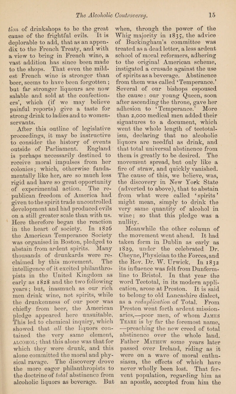 tion of drinkshops to be tbe great cause of tbe frightful evils. It is deplorable to add, that as an appen¬ dix to the French Treaty, and with a view to bring in French wine, a vast addition has since been made to the shops. That even the mild¬ est French wine is stronger than beer, seems to have been forgotten ; but far stronger liqueurs are now salable and sold at the confection¬ ers’, which (if we may believe painful reports) give a taste for strong drink to ladies and to wo men- servants. After this outline of legislative proceedings, it may be instructive to consider the history of events outside of Parliament. England is perhaps necessarily destined to receive moral impulses from her colonies; which, otherwise funda¬ mentally like her, are so much less rigid and have so great opportunity of experimental action. The re¬ publican freedom of America had given to the spirit trade uncontrolled development and had produced evils on a still greater scale than with us. Here therefore began the reaction in the heart of society. In 1826 the American Temperance Society was organised in Boston, pledged to abstain from ardent spirits. Many thousands of drunkards were re¬ claimed by this movement. The intelligence of it excited philanthro¬ pists in the United Kingdom as early as 1828 and the two following years; but, inasmuch as our rich men drink wine, not spirits, while the drankenness of our poor was chiefly from beer, the American pledge appeared here unsuitable. This led to chemical inquiry, which showed that all the liquors con¬ tained the very same element, ALCOHOL; that this alone was that for which they were drunk, and this alone committed the moral and phy¬ sical ravage. The discovery drove the more eager philanthropists to the doctrine of total abstinence from alcoholic liquors as beverage. But when, through the power of the Whig majority in 1835, the advice of Buckingham’s committee was treated as a dead letter, a less ardent school of moral reformers, adhering to the original American scheme, instigated a crusade against the use of spirits as a beverage. Abstinence from them was called ‘Temperance.’ Several of our bishops espoused the cause : our young Queen, soon after ascending the throne, gave her adhesion to ‘Temperance.’ More than 2,000 medical men added their signatures to a document, which went the whole length of teetotal- ism, declaring that no alcoholic liquors are needful as drink, and that total universal abstinence from them is greatly to be desired. The movement spread, but only like a fire of straw, and quickly vanished. The cause of this, we believe, was, the discovery in New York State (adverted to above), that to abstain from what were called ‘ spirits ’ might mean, simply to drink the very same quantity of alcohol in wine; so that this pledge was a nullity. Meanwhile the other column of the movement went ahead. It had taken form in Dublin as early as 1829, under the celebrated Dr. Cheyne, Physician to the Forces, and the Rev. Dr. W. Urwick. In 1832 its influence was felt from Dunferm¬ line to Bristol. In that year the word Teetotal, in its modern appli¬ cation, arose at Preston. It is said to belong to old Lancashire dialect, as a reduplication of Total. From Preston went forth ardent mission¬ aries,—poor men, of whom James Teaee is by far the foremost name, •—preaching the new creed of total abstinence over the whole land. Father Mathew some years later passed over Ireland, riding as it were on a wave of moral enthu¬ siasm, the effects of which have never wholly been lost. That fer¬ vent population, regarding him as an apostle, accepted from him the